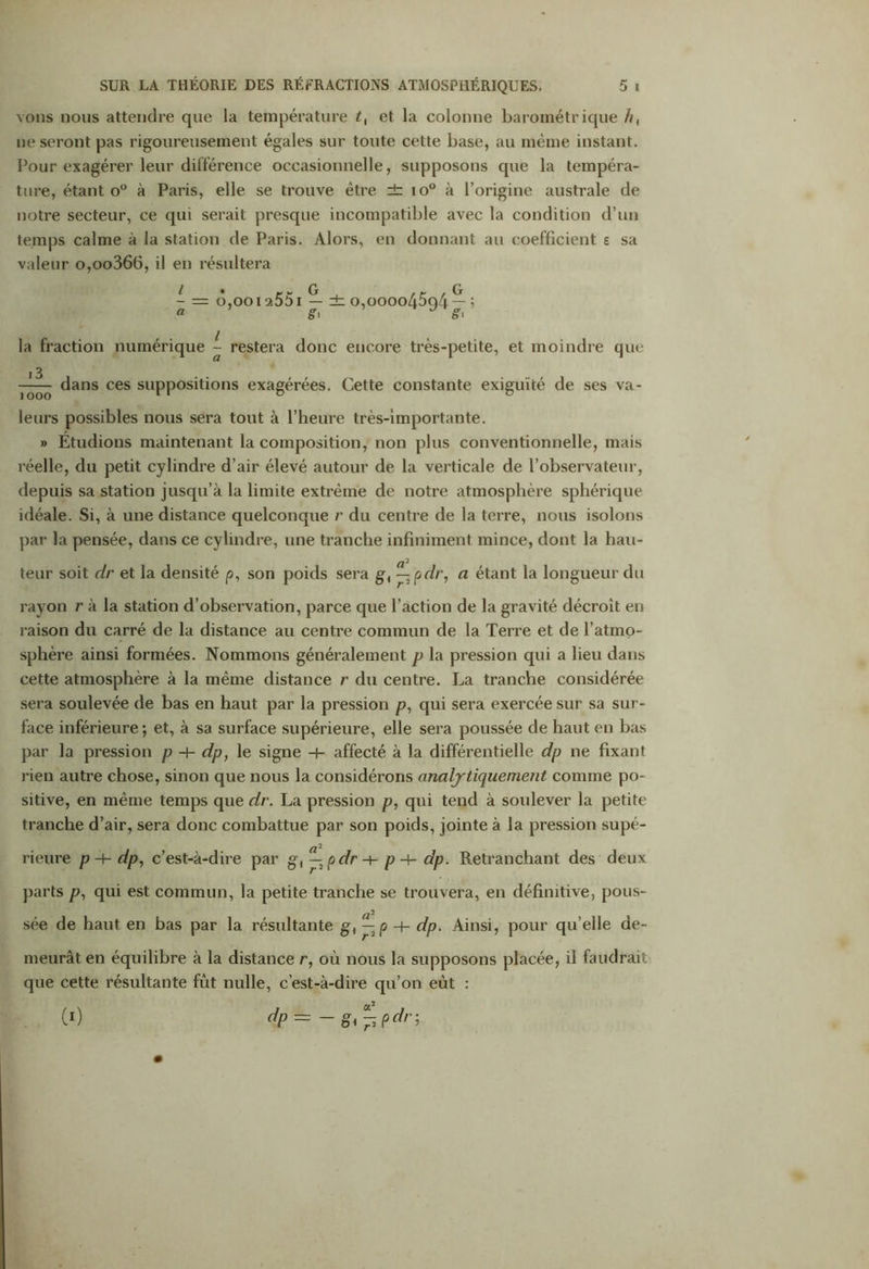 vous nous attendre que la température t, et la colonne barométrique h, ne seront pas rigoureusement égales sur toute cette base, au même instant. Pour eiagérer leur différence occasionnelle, supposons que la tempéra- ture, étant o° à Paris, elle se trouve être ± io° à l’origine australe de notre secteur, ce qui serait presque incompatible avec la condition d’un temps calme à la station de Paris. Alors, en donnant au coefficient e sa valeur o,oo366, il en résultera - = ô,ooi a551 — dz o,oooo45q/i — ; « g> * g> la fraction numérique l- restera donc encore très-petite, et moindre que 1 ^ dans ces suppositions exagérées. Cette constante exiguïté de ses va- 1 ooo leurs possibles nous sera tout à l’heure très-importante. » Étudions maintenant la composition, non plus conventionnelle, mais réelle, du petit cylindre d’air élevé autour de la verticale de l’observateur, depuis sa station jusqu’à la limite extrême de notre atmosphère sphérique idéale. Si, à une distance quelconque r du centre de la terre, nous isolons par la pensée, dans ce cylindre, une tranche infiniment mince, dont la hau- a2 teur soit dr et la densité p, son poids sera gt —2pdr, a étant la longueur du rayon r à la station d’observation, parce que l’action de la gravité décroît en raison du carré de la distance au centre commun de la Terre et de l’atmo- sphère ainsi formées. Nommons généralement p la pression qui a lieu dans cette atmosphère à la même distance r du centre. La tranche considérée sera soulevée de bas en haut par la pression p, qui sera exercée sur sa sur- face inférieure; et, à sa surface supérieure, elle sera poussée de haut en bas par la pression p -+- dp, le signe -H affecté à la différentielle dp ne fixant rien autre chose, sinon que nous la considérons analytiquement comme po- sitive, en même temps que dr. La pression p, qui tend à soulever la petite tranche d’air, sera donc combattue par son poids, jointe à la pression supé- rieure p -F- dp, c’est-à-dire par g-, — pdr-\- p + dp. Retranchant des deux parts p, qui est commun, la petite tranche se trouvera, en définitive, pous- sée de haut en bas par la résultante g, — p -+- dp. Ainsi, pour qu elle de- meurât en équilibre à la distance r, où nous la supposons placée, il faudrait que cette résultante fût nulle, c’est-à-dire qu’on eût : (0 dP- - gi^pdr;