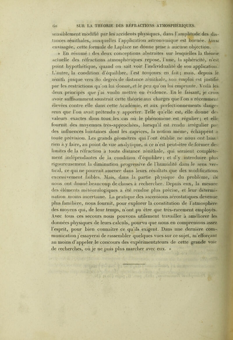 sensiblement modifié par les accidents physiques, dans l’amplitude des dis- tances zénithales, auxquelles l’application astronomique est bornée. Ainsi envisagée, cette formule de Laplace ne donne prise à aucune objection. » En résumé : des deux conceptions abstraites sur lesquelles la théorie actuelle des réfractions atmosphériques repose, l’une, la sphéricité, n’est point hypothétique, quand on sait voir l’individualité de son application. L’autre, la condition d’équilibre, l’est toujours en fait ; mais, depuis le zénith jusque vers 80 degrés de distance zénithale, son emploi est justifié par les restrictions qu’on lui donne, et le peu qu’on lui emprunte. Voilà les deux principes que j’ai voulu mettre en évidence. En le faisant, je crois avoir suffisamment soustrait cette théorie aux charges que l’on a récemment élevées contre elle dans cette Académie, et aux perfectionnements dange- reux que l’on avait prétendu y apporter. Telle qu’elle est, elle donne des valeurs exactes dans tous les cas où le phénomène est régulier; et elle fournit des moyennes très-approchées, lorsqu’il est rendu irrégulier par des influences lointaines dont les caprices, la notion même, échappent a toute prévision. Les grands géomètres qui l’ont établie ne nous ont laiss ' rien à y faire, au point de vue analytique, si ce n’est peut-être de former de limites de la réfraction à toute distance zénithale, qui seraient complète- ment indépendantes de la condition d’équilibre; et d’y introduire plus rigoureusement la diminution progressive de l’humidité dans le sens ver- tical, ce qui ne pourrait amener dans leurs résultats que des modifications excessivement faibles. Mais, dans la partie physique du problème, ils nous ont donné beaucoup de choses à rechercher. Depuis eux, la mesure des éléments météorologiques a été rendue plus précise, et leur détermi- nation moins incertaine. La pratique des ascensions aérostatiques devenue plus familière, nous fournit, pour explorer la constitution de l’atmosphere des moyens qui, de leur temps, n’ont pu être que très-rarement employés. Avec tous ces secours nous pouvons utilement travailler à améliorer les données physiques de leurs calculs, pourvu que nous en comprenions assez l’esprit, pour bien connaître ce qu’ils exigent. Dans une dernière com- munication j’essayerai de rassembler quelques vues sur ce sujet, m’efforçant au moins d’appeler le concours des expérimentateurs de cette grande voie de recherches, où je ne puis plus marcher avec eux. »