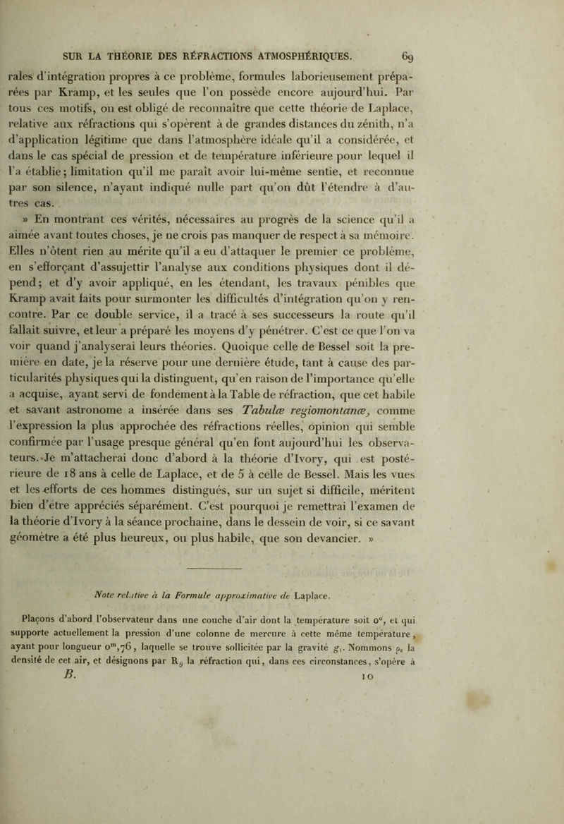 raies d’intégration propres à ce problème, formules laborieusement prépa- rées par Kràmp, et les seules que l’on possède encore aujourd’hui. Par tous ces motifs, on est obligé de reconnaître que cette théorie de Laplace, relative aux réfractions qui s’opèrent à de grandes distances du zénith, n’a d’application légitime que dans l’atmosphère idéale qu’il a considérée, et dans le cas spécial de pression et de température inférieure pour lequel il l’a établie ; limitation qu’il me paraît avoir lui-même sentie, et reconnue par son silence, n’ayant indiqué nulle part qu’on dût l’étendre à d’au- tres cas. » En montrant ces vérités, nécessaires au progrès de la science qu’il a aimée avant toutes choses, je ne crois pas manquer de respect à sa mémoire. Elles n’ôtent rien au mérite qu’il a eu d’attaquer le premier ce problème, en s’efforçant d’assujettir l’analyse aux conditions physiques dont il dé- pend ; et d’y avoir appliqué, en les étendant, les travaux pénibles que Kramp avait faits pour surmonter les difficultés d’intégration qu’on y ren- contre. Par ce double service, il a tracé à ses successeurs la route qu’il fallait suivre, et leur a préparé les moyens d’y pénétrer. C’est ce que l’on va voir quand j’analyserai leurs théories. Quoique celle de Bessel soit la pre- mière en date, je la réserve pour une dernière étude, tant à cause des par- ticularités physiques qui la distinguent, qu’en raison de l’importance qu’elle a acquise, ayant servi de fondement à la Table de réfraction, que cet habile et savant astronome a insérée dans ses Tabulœ regiomontanœ, comme l’expression la plus approchée des réfractions réelles, opinion qui semble confirmée par l’usage presque général qu’en font aujourd’hui les observa- teurs.-Je m’attacherai donc d’abord à la théorie d’Ivory, qui est posté- rieure de 18 ans à celle de Laplace, et de 5 à celle de Bessel. Mais les vues et les efforts de ces hommes distingués, sur un sujet si difficile, méritent bien d’étre appréciés séparément. C’est pourquoi je remettrai l’examen de la théorie d’Ivory à la séance prochaine, dans le dessein de voir, si ce savant géomètre a été plus heureux, ou plus habile, que son devancier. » Note relative à la Formule approximative de Laplace. Plaçons d’abord l’observateur dans une couche d’air dont la température soit ou, et qui supporte actuellement la pression d’une colonne de mercure à cette même température, ayant pour longueur laquelle se trouve sollicitée par la gravité g,. Nommons p„ la densité de cet air, et désignons par Rg la réfraction qui, dans ces circonstances, s’opère à