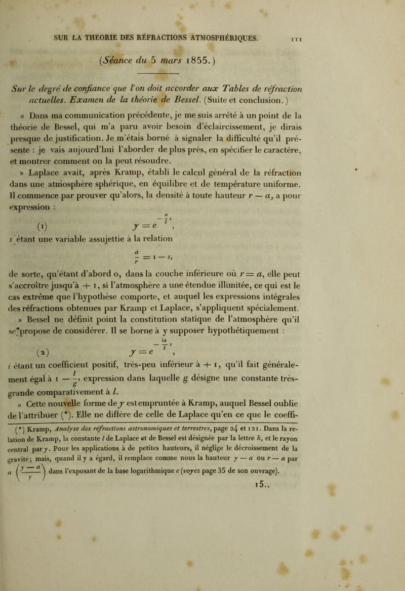 (,Séance du 5 mars i855.) Sur le degré de confiance que Von doit accorder aux Tables de réfraction actuelles. Examen de la théorie de Bessel. (Suite et conclusion.) « Dans ma communication précédente, je me suis arrêté à un point de la théorie de Bessel, qui m’a paru avoir besoin d’éclaircissement, je dirais presque de justification. Je m’étais borné à signaler la difficulté qu’il pré- sente : je vais aujourd’hui l’aborder de plus près, en spécifier le caractère, et montrer comment on la peut résoudre. » Laplace avait, après Kramp, établi le calcul général de la réfraction dans une atmosphère sphérique, en équilibre et de température uniforme. Il commence par prouver qu’alors, la densité à toute hauteur r — a, a pour expression : a (0 Jr = e 1 , s étant une variable assujettie à la relation a r = 1—5, de sorte, qu’étant d’abord o, dans la couche inférieure où r= a, elle peut s’accroître jusqu’à H- i, si l’atmosphère a une étendue illimitée, ce qui est le cas extrême que l’hypothèse comporte, et auquel les expressions intégrales des réfractions obtenues par Kramp et Laplace, s’appliquent spécialement. » Bessel ne définit point la constitution statique de l’atmosphère qu’il séjpropose de considérer. Il se borne à y supposer hypothétiquement : (2) J — e i étant un coefficient positif, très-peu inférieur à -+- i, qu’il fait générale- ment égal à i — expression dans laquelle g désigne une constante très- grande comparativement à l. » Cette nouvelle forme dey est empruntée à Kramp, auquel Bessel oublie de l’attribuer (*). Elle ne diffère de celle de Laplace qu’en ce que le coeffi- (*) Kramp, Analyse des réfractions astronomiques et terrestres, page 24 et 121. Dans la re- lation de Kramp, la constante l de Laplace et de Bessel est désignée par la lettre h, et le rayon central par y. Pour les applications à de petites hauteurs, il néglige le décroissement de la gravité; mais, quand il y a égard, il remplace comme nous la hauteur y — a ou r— a par dans l’exposant de la base logarithmique e [voyez page 35 de son ouvrage). i5..