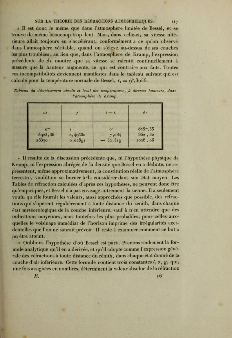 » Il est donc le même que dans l’atmosphère limitée de Bessel, et se trouve de même beaucoup trop lent. Mais, dans celle-ci, sa vitesse ulté- rieure allait toujours en s’accélérant, conformément à ce qu’on observe dans l’atmosphère véritable, quand on s’élève au-dessus de ses couches les plus troublées ; au lieu que, dans l’atmosphère de Kramp, l’expression précédente de âr montre que sa vitesse se ralentit continuellement à mesure que la hauteur augmente, ce qui est contraire aux faits. Toutes ces incompatibilités deviennent manifestes dans le tableau suivant qui est calculé pour la température normale de Bessel, 2, = 9°,3o56. Tableau du décroissement absolu et local des températures,.à diverses hauteurs, dans l’atmosphère de Kramp. as y t — t, Sr om 5923,36 28370 1 0,49530 0,02891 0° — 7,084 — 32,319 825™,35 862,3o 1028,06 » Il résulte de la discussion précédente que, ni l’hypothèse physique de Kramp, ni l’expression abrégée de la densité que Bessel en a déduite, ne re- présentent, même approximativement, la constitution réelle de l’atmosphère terrestre, voulût-on se borner à;la considérer dans son état moyen. Les Tables de réfraction calculées d’après ces hypothèses, ne peuvent donc être qu’empiriques, et Bessel n’a pas envisagé autrement la sienne. Il a seulement voulu qu’elle fournît les valeurs, aussi approchées que possible, des réfrac- tions qui s’opèrent régulièrement à toute distance du zénith, dans chaque état météorologique de la couche inférieure, sauf à n’en attendre que des indications moyennes, mais toutefois les plus probables, pour celles aux- quelles le voisinage immédiat de l’horizon imprime des irrégularités acci- dentelles que l’on ne saurait prévoir. Il reste à examiner comment ce but a pu être atteint. » Oublions l’hypothèse d’où Bessel est parti. Prenons seidement la for- mule analytique qu’il en a dérivée, et qu’il adopte comme l’expression géné- rale des réfractions à toute distance du zénith, dans chaque état donné de la couche d’air inférieure. Cette formule contient trois constantes l, a, g, qui, une fois assignées en nombres, déterminent la valeur absolue de la réfraction B. 16