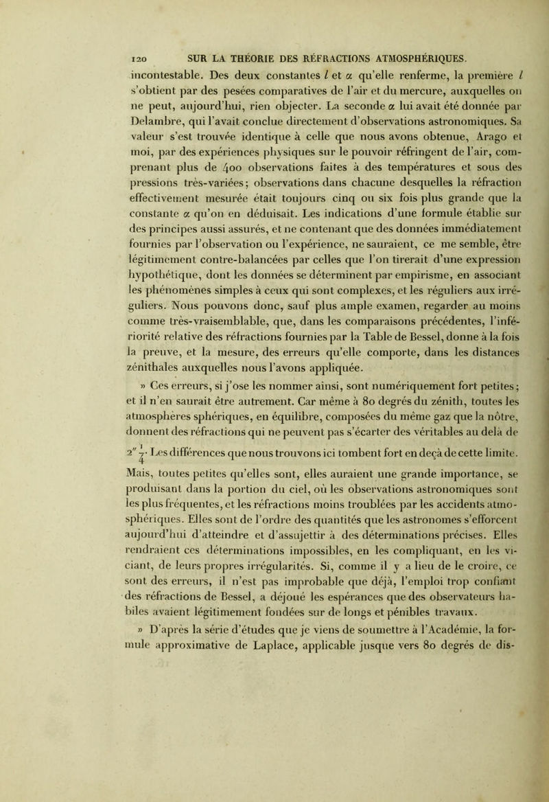 incontestable. Des deux constantes l et a qu’elle renferme, la première i s’obtient par des pesées comparatives de l’air et du mercure, auxquelles on ne peut, aujourd’hui, rien objecter. La seconde a lui avait été donnée par Delambre, qui l’avait conclue directement d’observations astronomiques. Sa valeur s’est trouvée identique à celle que nous avons obtenue, Arago et moi, par des expériences physiques sur le pouvoir réfringent de l’air, com- prenant plus de 4oo observations faites à des températures et sous des pressions très-variées ; observations dans chacune desquelles la réfraction effectivement mesurée était toujours cinq ou six fois plus grande que la constante a qu’on en déduisait. Les indications d’une formule établie sur des principes aussi assurés, et ne contenant que des données immédiatement fournies par l’observation ou l’expérience, ne sauraient, ce me semble, être légitimement contre-balancées par celles que l’on tirerait d’une expression hypothétique, dont les données se déterminent par empirisme, en associant les phénomènes simples à ceux qui sont complexes, et les réguliers aux irré- guliers. Nous pouvons donc, sauf plus ample examen, regarder au moins comme très-vraisemblable, que, dans les comparaisons précédentes, l’infé- riorité relative des réfractions fournies par la Table de Bessel, donne à la fois la preuve, et la mesure, des erreurs qu’elle comporte, dans les distances zénithales auxquelles nous l’avons appliquée. » Ces erreurs, si j’ose les nommer ainsi, sont numériquement fort petites; et il n’en saurait être autrement. Car même à 80 degrés du zénith, toutes les atmosphères sphériques, en équilibre, composées du même gaz que la nôtre, donnent des réfractions qui ne peuvent pas s’écarter des véritables au delà de 2 Les différences que nous trouvons ici tombent fort en deçà de cette limite. Mais, toutes petites qu’elles sont, elles auraient une grande importance, se produisant dans la portion du ciel, où les observations astronomiques sont les plus fréquentes, et les réfractions moins troublées par les accidents atmo- sphériques. Elles sont de l’ordre des quantités que les astronomes s’efforcent aujourd’hui d’atteindre et d’assujettir à des déterminations précises. Elles rendraient ces déterminations impossibles, en les compliquant, en les vi- ciant, de leurs propres irrégularités. Si, comme il y a lieu de le croire, ce sont des erreurs, il n’est pas improbable que déjà, l’emploi trop confiant des réfractions de Bessel, a déjoué les espérances que des observateurs ha- biles avaient légitimement fondées sur de longs et pénibles travaux. » D’après la série d’études que je viens de soumettre à l’Académie, la for- mule approximative de Laplace, applicable jusque vers 80 degrés de dis-