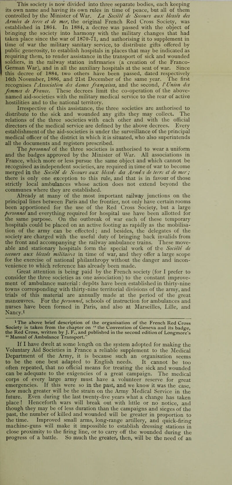 This society is now divided into three separate bodies, each keeping its own name and having its own rules in time of peace, but all of them controlled by the Minister of War. La Societe de Secours aux blesses des Anne'es de terre el de mer, the original French Red Cross Society, was established in 1864. In 1884, a decree was passed with the object of bringing the society into harmony with the military changes that had taken place since the war of 1870-71, and authorising it to supplement in time of war the military sanitary service, to distribute gifts offered by public generosity, to establish hospitals in places that may be indicated as requiring them, to render assistance in the transport of sick and wounded soldiers, in the railway station infirmaries (a creation of the Franco- German War), and in all the auxiliary hospitals at the seat of war. Since this decree of 1884, two others have been passed, dated respectively 16th November, 1886, and 21st December of the same year. The first recognises 1'Association des dames franfaises, and the second, 1'Union des femmes de France. These decrees limit the co-operation of the above- named aid-societies with the military medical service to the rear of active hostilities and to the national territory. Irrespective of this assistance, the three societies are authorised to distribute to the sick and wounded any gifts they may collect. The relations of the three societies with each other and with the official directors of the medical service are defined by the above decrees. Every establishment of the aid-societies is under the surveillance of the principal medical officer of the district in which it is situated, who also superintends all the documents and registers prescribed. The personnel of the three societies is authorised to wear a uniform and the badges approved by the Minister of War. All associations in France, which more or less pursue the same object and which cannot be recognised as independent societies, are required in time of war to become merged in the Societe de Secours aux blessii des Armies de terre et de mer; there is only one exception to this rule, and that is in favour of those strictly local ambulances whose action does not extend beyond the communes where they are established. Already at many of the most important railway junctions on the principal lines between Paris and the frontier, not only have certain rooms been apportioned for the use of the Red Cross Society, but a large personnel and everything required for hospital use have been allotted for the same purpose. On the outbreak of war each of these temporary hospitals could be placed on an active footing as rapidly as the mobilisa- tion of the army can be effected; and besides, the delegates of the society are charged with the useful duty of bringing back invalids from the front and accompanying the railway ambulance trains. These move- able and stationary hospitals form the special work of the Societe de secours aux blesses militains in time of war, and they offer a large scope for the exercise of national philanthropy without the danger and incon- venience to which reference has already been made. Great attention is being paid by the French society (for I prefer to consider the three societies as one association) to the constant improve- ment of ambulance material: depots have been established in thirty-nine towns corresponding with thirty-nine territorial divisions of the army, and trials of this material are annually made at the period of the great manoeuvres. For the personnel, schools of instruction for ambulances and nurses have been formed in Paris, and also at Marseilles, Lille, and Nancy.1 1The above brief description of the organisation of the French Red Cross Society is taken from the chapter on “the Convention of Geneva and its badge, the Red Cross, written by J. F., and published in the second edition of Longmore’s “ Manual of Ambulance Transport.” If I have dwelt at some length on the system adopted for making the Voluntary Aid Societies in France a reliable supplement to the Medical Department of the Army, it is because such an organisation seems to be the one best adapted to English needs. It cannot be too often repeated, that no official means for treating the sick and wounded can be adequate to the exigencies of a great campaign. The medical corps of every large army must have a volunteer reserve for great emergencies. If this were so in the past, and we know it was the case, how much greater will be the strain on the Army Medical Service in the future. Even during the last twenty-five years what a change has taken place ! Henceforth wars will break out with little or no notice, and though they may be of less duration than the campaigns and sieges of the past, the number of killed and wounded will be greater in proportion to the time. Improved small arms, long-range artillery, and quick-firing machine-guns will make it impossible to establish dressing stations in close proximity to the firing line, or to carry off the wounded during the progress of a battle. So much the greater, then, will be the need of an