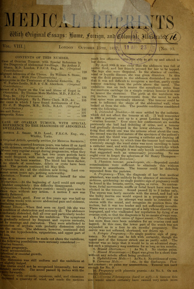 EDIO ©lit^ @rigin:r( <£ssags: |mirc, Jfortign, ;urb c4.ud: Jlhlfcffc^ OL. VIII.] London: October 15th, 1837; 11 23 • v^ [No. 93. CONTENTS of this number. if6 0varian humour, with Special Reference to the Diagnosis of Abdominal Swellings. By Arthur J. Sharp, M.D. London, F.R.C.S. Eng., &c. (Original Contribution) ... . ilignant Adenoma of the Uterus. By William S. Stone M.D., &c. (With Five Illustrations) ... ... ..’ ictopeptine in the Treatment of Malarial Enteritis By W- Forbes-Leslie, M.B. & C.M. Aberdeen. (Original Contribution) ... ... istract of a Paper on the Use and Abuse of Er<mt iii Obstetrics. By Thomas More Madden, M.D., F.R.C.S. Eng., &c. (By Permission) ladache in Epilepsy. By L. Pierce Clark, M.d!, &c. .” me cases in which I have found Antikamnia of Use By J. P. Maguire, M.B., B.Ch., B.A.O. (Original Contribution) Xvs and Notes ierapeutic Notes 129 130 133 134 135 135 137 138 CASE OF OVARIAN TUMOUR, WITH SPECIAL REFERENCE TO THE DIAGNOSIS OF ABDOMINAL o\\ JELLINGS. Arthur J. Sharp, M.D. Lond., F.R.C.S. En<u, etc Whitby, Yorks. n Original Article, specially written for Medical Reprints.] f.» thirty-two, married fourteen years, was taken ill on April bwith sickness, swelling of the abdomen and constipation. lenses very regular except during pregnancies, when they e stopped at once. The last two years periods have n more frequent, with much more pain preceding the 1, v liich has been scantier. The blood has been darker, no shreds of membrane, debris or cysts have been ced. The periods continued till May 25th. Pregnancies, six : all the children now living. Last con- ment seven years ago, nothing noteworthy. Lactation.— Nursed all the children herself for nine nths or so. Micturition.—At the beginning of April could not empty bladder completely : this difficulty disappeared. Oefacation.—Bowels always costive : usually goes nine to rteen days without any action. A motion I saw was anctly flattened. General health, good. Four or five years ago was laid up Bpr three weeks with severe abdominal pain and sickness, issitating morphia. Present Illness.—When first seen on April 5th she was ’ condition of obstruction and seriously ill. The abdomen jjnmforinly distended, dull all over and particularly tender Ei the caecum and above the umbilicus. The symptoms Ei ?adualIy re^eved by frequent and copious enemata, ed by massage and starvation. They were attributed to jrceration of scybala with probably distension ulcers it the caecum. The abdomen, however, continued dull bt loin hypochondria, epigastrium, and upper part of Some firm masses could be made out above the umbilicus, tthe following possibilities were seriously considered :— Ovarian tumour. Ectopic pregnancy. Faecal accumulations. Intestinal or omental growth. Ascites, etc. The distension was still uniform and the umbilicus at cs slightly bulged. 3 uterus could not be recognized bimanually, but was itely movable. The sound passed 24 inches with the ’ty forwards. Ament with croasotc, capsicum, salol, and cinnamon dispersed a quantity of wind, and made the motions much less offensive, 'h*3hte'\\?as able to get up and attend to her duties. XMO , By April 30th it was clear that the abdomen was full of ascitic fluid, and her friends pressed for her to be tapped. The legs also were dropsical. In the absence of cardiac, renal or hepatic disease, she was given diuretics. In this way the fluid present in the abdomen diminished so much that it was not difficult to recognize a median, partly cystic tumour reaching from the pelvis above the navel. The umbilicus was an inch nearer the symphysis pubis than the ensiform cartilage (in a simple ovarian tumour it should be nearer the sternum). The girth at the umbilicus was 38£ inches. The measurements from the navel to each iliac spine were practically identical. The tumour could be seen to influence the shape of the abdominal wall, when looked at from the side. The possible conditions considered were the following:— 1. Distended Bladder.—At once settled by the catheter, which did not affect the tumour at all. [I well remember in 1893 a patient sent up to a great London hospital for “ovarian tumour.” Ever since her confinement six months previously she had had dribbling of urine, and a tumour had gradually developed in the lower abdomen. The first thing that struck one was the urinous odour about the case, the second was the foul nature of the specimen of the patient’s urine, and the third was passing a catheter and drawing off some pints of water, by which time the tumour had vanished. Curiously enough the ward sister was most unwilling to have a catheter used, and with that fragmentary knowledge which is so dangerous, thought it was only boyish meddlesomeness that suggested such an unnecessary proceeding. No one ought ever to forget the aphorism of Sir Henry Thompson— Incontinence means Retention]. 2. Phantom tumour, pseudocyesis, etc.—Repeated careful examinations were sufficient to eliminate this without recourse to amesthesia. The tumour could be definitely separated from the parietes. 3. Pregnancy.—This, the diagnosis of her first medical attendant, was made unlikely by the absence of amenorrhoea, sickness, quickening: no single positive sign of pregnancy could be found in the breasts, cervix, vagina, or vulva. No contrac- tions, foetal movements, souffle or foetal heart have ever been elicited in the tumour. Sound passed 2§ to 3 inches only. The uterus was fairly movable with the sound, and had not the bulky inertia one would expect in a pregnancy of six months or more. An attempt was made to retrovert the uterus with the sound, and recognize its position from the rectum, but it was too tender and not sufficiently movable. There was a case some years ago of a lady whose chastity was impugned, and who vindicated her reputation by dying of an ovarian cyst, so that the diagnosis is by no means always easy. 4. Pregnancy with excess of liquor amnii.—This condition has more than once been mistaken for an ovarian cyst and tapped. In this case, the lower part of the womb was not expanded as in a four to six months’ pregnancy. The cervix was not softened, shortened, nor drawn up. 5. Ectopic Pregnancy.—No single positive sign of preg- nancy. No feetus can be felt with certainty, though the upper part of the tumour struck one as partly solid. The tumour was so large that it would be in an advanced stage, but such a pregnancy may continue for as long as ten months. 6. Missed Abortion.— ) As No. 3. No uterine pains. 7. Missed Miscarriage.—J Ergot was given for a short time without any ecbolic effect being produced. 8. Hydatidiform Mole.—) As No. 3. No evidence of cysts, 9. Cameous Mole.— | etc., in the discharges. Flow not constant; no pains nor amenorrhoea. Tumour not hard enough for No. 9. 10. Pregnancy with placenta preevia.—As No. 3. Os not readily dilatable. 11. —TJtarine Fibromyoma (hard or soft).—A tumour this sizo would almost certainly have caused very much more