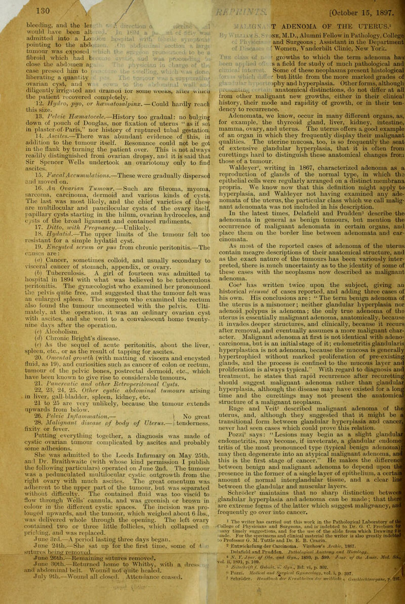 / \ bleeding, and the lei u dn would have been alt . Jr. I'-'! a admitted into a Lo • pointing to the abd. . : . 1 1 section lpr.-u tumour was exposed fibroid which had t close the abdomen a< ■ o _ case pressed him to ■.■!■; w1 ; - ,n ;inn ■, liberating a quantity ovarian cyst, and v _c id J . , [ diligently irrigated anci urameu ior some weens, aner wmcn the patient recovered completely. 12. Hydro, pyo, or hcematosalpinx.— Could hardly reacli this size. 13. Pelvic Hcsmatocele.—History too gradual: no bulging down of pouch of Douglas, nor fixation of uterus “ as if set in plaster-of-Paris,” nor history of ruptured tubal gestation; 14. Ascites.—There was abundant evidence of this, in addition to the tumour itself. Resonance could not be got in the flank by turning the patient over. This is not always readily distinguished from ovarian dropsy, and it is said that Sir Spencer Wells undertook an ovariotomy only to find ascites. 15. Fiscal Accumulations.—These were gradually dispersed and moved on. 16. An Ovarian Tumour. — Such are fibroma, myoma, sarcoma, carcinoma, dermoid and various kinds of cysts. The last was most likely, and the chief varieties of these are multilocular and paucilocular cysts of the ovary itself, papillary cysts starting in the hilum, ovarian hydroceles, and cysts of the broad ligament and contained rudiments. 17. Ditto, with Pregnancy.—Unlikely. IS. Hydatid.—The upper limits of the tumour felt too resistant for a simple hydatid cyst. 19. Encysted serum or p>us from chronic peritonitis.—The causes are: (a) Cancer, sometimes colloid, and usually secondary to visceral cancer of stomach, appendix, or ovary. (b) Tuberculosis. A girl of fourteen was admitted to hospital in 1894 with what was believed to be tuberculous peritonitis. The gynaecologist who examined her pronounced the pelvis quite free, and suggested that the tumour felt was an enlarged spleen. The surgeon who examined the rectum also found the tumour unconnected with the pelvis. Ulti- mately, at the operation, it was an ordinary ovarian cyst with ascites, and she went to a convalescent home twenty- nine days after the operation. (c) Alcoholism. (d) Chronic Bright’s disease. (e) As the sequel of acute peritonitis, about the liver, spleen, etc., or as the result of tapping for ascites. 20. Omental growth (with matting of viscera and encysted fluid, as 19), and curiosities such as cancer of colon or rectum, tumour of the pelvic bones, postrectal dermoid, etc., which have been known to give rise to considerable tumours. 21. Pancreatic and other Retroperitoneal Cysts. 22. 23, 24, 25. Other cystic abdominal tumours arising in liver, gall-bladder, spleen, kidney, etc. 21 to 25 are very unlikely, because the tumour extends upwards from below. 26. Pelvic Inflammation.— ) No great 28. Malignant disease of body of Uterus.— j tenderness, fixity or fever. Putting everything together, a diagnosis was made of cystic ovarian tumour complicated by ascites and probably some adhesions. She was admitted to the Leeds Infirmary on May 25th, and Dr. Braithwaite (with whose kind permission I publish the following particulars) operated on June 2nd. The tumour was a pedunculated multilocular cystic outgrowth from the right ovary with much ascites. The great omentum was adherent to the upper part of the tumour, but was separated without difficulty. The contained fluid was too viscid to flow through Wells’ cannula, and was greenish or brown in colour in the different cystic spaces. The incision was pro- longed upwards, and the tumour, which weighed about 6 lbs., was delivered whole through the opening. The left ovary contained two or three little follicles, which collapsed or pricking, and was replaced. June 3rd.—A period lasting three days began. June 24th.—She sat up for the first time, some of t sutures being removed- June 26th.—Remaining sutures removed. June 30th.—Returned home to Whitby, with a dress and abdominal belt. Wound not’ quite healed. July 9th.—Wound all closed. Attendance ceased. [October 15, 1897. T ADENOMA OF THE UTERUS. ine, M.D., Alumni Fellow in Pathology, College, and Surgeons ; Assistant in the Department ' Women, Vanderbilt Clinic, New York. r growths to which the term adenoma has s a field for study of much pathological and Some of these neoplasms present histological • but little from the more marked grades of >phy and hyperplasia. Other forms, although anatomical distinctions, do not differ at all from other malignant new growths, either in their clinical history, their mode and rapidity of growth, or in their ten- dency to recurrence. Adenomata, we know, occur in many different organs, as, for example, the thyreoid gland, liver, kidney, intestine, mamma, ovary, and uterus. The uterus offers a good example of an organ in which they frequently display their malignant qualities. The uterine mucosa, too, is so frequently the seat of extensive glandular hyperplasia, that it is often from curettings hard to distinguish these anatomical changes from those of a tumour. Waldeyer2, writing in 1867, characterized adenoma as a reproduction of glands of the normal type, in which the epithelial cells were regularly arranged on a distinct membrana propria. We know now that this definition might apply to hyperplasia, and Waldeyer not having examined any ade- nomata of the uterus, the particular class which we call malig- nant adenomata was not included in his description. In the latest times, Delafield and Prudden3 describe the adenomata in general as benign tumours, but mention the occurrence of malignant adenomata in certain organs, and place them on the border line between adenomata and car- cinomata. As most of the reported cases of adenoma of the uterus contain meagre descriptions of their anatomical structure, and as the exact nature of the tumours has been variously inter- preted, there is much uncertainty as to the identity of some of these cases with the neoplasms now described as malignant adenoma. Coe4 has written twice upon the subject, giving an historical resume of cases reported, and adding three cases of his own. His conclusions are : “ The term benign adenoma of the uterus is a misnomer; neither glandular hyperplasia nor adenoid polypus is adenoma; the only true adenoma of the uterus is essentially malignant adenoma, anatomically, because it invades deeper structures, and clinically, because it recurs after removal, and eventually assumes a more malignant char- acter. Malignant adenoma at first is not identical with adeno- carcinoma, but is an initial stage of it; endometritis glandularis liyperplastica is not adenoma, because the mucosa is generally hypertrophied without marked proliferation of pre-existing glands, and the process is confined to the mucous layer and proliferation is always typical.” With regard to diagnosis and, treatment, he states that rapid recurrence after recuretting should suggest malignant adenoma rather than glandular; hyperplasia, although the disease may have existed for a long time and the curettings may not present the anatomical structure of a malignant neoplasm. Ruge and Veit5 described malignant adenoma of the uterus, and, although they suggested that it might be a transitional form between glandular hyperplasia and cancer never had seen cases which could prove this relation. Pozzi6 says: “ Lesions may begin as a slight glandula endometritis, may become, if inveterate, a glandular endome tritis of the most pronounced type (typical benign adenoma) may then degenerate into an atypical malignant adenoma, an this is the first stage of cancer.” He makes the differenc between benign and malignant adenoma to depend upon th presence in the former of a single layer of epithelium, a certai amount of normal interglandular tissue, and a clear lin between the glandular ancl muscular layers. Schroder7 maintains that no sharp distinction betwee glandular hyperplasia and adenoma can be made; that the? are extreme forms of the latter which suggest malignancy, an frequently go over into cancer. 1 The writer has carried out this work in the Pathological Laboratory of ti College of Physicians and Surgeons, and is indebted to Dr. G. C. Freeborn i lany timely suggestions, and for the use of the slide from which Drawing 2 nude. For the specimens and clinical material the writer is also greutly indeT' o Professor G. M. Tuttle and Dr. E. B. Cragin. 2 Entwickelung der Carcinoma. Virchow’s Archiv, 1867. Delafield and Prudden. Pathological A nolo my and Histology. 4 .V. Y. J our. of Ohs. nn<l G>/n.y 1893, p. 599. Jour of the Amer. Med. Si vol. ii, 1891, p. 109. 5 Xeitaclirift If. Geburt. n. GrJ/ri., Bd: vi, p. 302. _ni Pozzi. Medical and Surgical Gf/iUPcology, vol. i, p. 397. 7 Schroder. Haudbuch der KrankkoUen tier iveihlichf n Geschlechtsorgane, p 297.