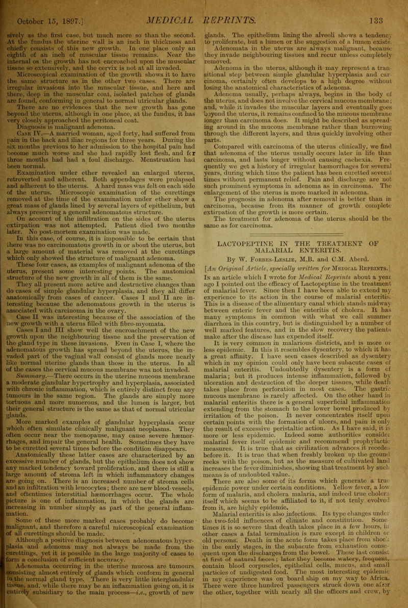 sively as the first case, but much more so than the second. ' At the fundus the uterine ’wall is an inch in thickness and chiefly consists of this new growth. In one place only an eighth of an inch of muscular tissue remains. Near the internal os the growth has not encroached upon the muscular tissue so extensively, and the cervix is not at all invaded. Microscopical examination of the growth shows it to have the same structure as in the other two cases. There are ' irregular invasions into the muscular tissue, and here and there, deep in the muscular coat, isolated patches of glands are found, conforming in general to normal utricular glands. There are no evidences that the new growth has gone beyond the uterus, although in one place, at the fundus, it has very closely approached the peritoneal coat. Diagnosis is malignant adenoma. Case IV.-—A married woman, aged forty, had suffered from pain in the back and iliac regions for three years. During the six months previous to her admission to the hospital pain had become much worse and she had rapidly lost flesh, and fer three months had had a foul discharge. Menstruation had been normal. Examination under ether revealed an enlarged uterus, retroverted and adherent. Both appendages were prolapsed and adherent to the uterus. A hard mass was felt on each side of the uterus. Microscopic examination of the curettings removed at the time of the examination under ether show a great mass of glands lined by several layers of epithelium, but always preserving a general adenomatous structure. On account of the infiltration on the sides of the uterus extirpation was not attempted. Patient died two months later. No post-mortem examination was made. In this case, of course, it is impossible to be certain that there was no carcinomatous growth in or about the uterus, but i a large amount of material was removed at the curettings which only showed the structure of malignant adenoma. These four cases, as examples of malignant adenoma of the uterus, present some interesting points. The anatomical I structure of the new growth in all of them is the same. They all present more active and destructive changes than do cases of simple glandular hyperplasia, and they all differ ^’anatomically from cases of cancer. Cases I and II are in- teresting because the adenomatous growth in the uterus is associated with carcinoma in the ovary. Case II was interesting because of the association of the ' new growth with a uterus filled with fibro-myomata. Cases I and III show well the encroachment of the new growth upon the neighbouring tissue and the preservation of the gland type in these invasions. Even in Case I, where the adenomatous growth has spread beyond the uterus, the in- vaded part of the vaginal wall consist of glands more nearly like normal uterine glands than those in the uterus. In all of the cases the cervical mucous membrane was not invaded. Summary .—There occurs in the uterine mucous membrane a moderate glandular hypertrophy and hyperplasia, associated with chronic inflammation, which is entirely distinct from any tumours in the same region. The glands are simply more tortuous and more numerous, and the lumen is larger, but their general structure is the same as that of normal utricular glands. More marked examples of glandular hyperplasia occur which often simulate clinically malignant neoplasms. They often occur near the menopause, may cause severe haemor- rhages, and impair the general health. Sometimes they have [ to be curetted several times before the condition disappears. Anatomically these latter cases are characterized by an excessive number of glands, but the epithelium does not show any marked tendency toward proliferation, and there is still a large amount of stroma left in which inflammatory changes : are going on. There is an increased number of stroma cells and an infiltration with leucocytes; there are new blood-vessels, and oftentimes interstitial haemorrhages occur. The whole picture is one of inflammation, in which the glands are increasing in number simply as part of the general inflam- mation. Some of these more marked cases probably do become malignant, and therefore a careful microscopical examination of all curettings should be made. Although a positive diagnosis between adenomatous hyper- plasia and adenoma may not always be made from the curettings, yet it is possible in the large majority of cases to form a conclusion of sufficient accuracy. Adenomata occurring in the uterine mucosa are tumours consisting almost eutirely of glands which conform in general to the normal gland type. There is very little interglandular tissue, and, while there may be an inflammation going on, it is entirely subsidiary to the main process—i.e., growth of new glands. The epithelium lining the alveoli shows a tendency to proliferate, but a lumen or the suggestion of a lumen exists. Adenomata in the uterus are always malignant, because they invade neighbouring tissues and recur unless completely removed. Adenoma in the uterus, although it may represent a tran- sitional step between simple glandular hyperplasia and car- cinoma, certainly often develops to a high degree without losing the anatomical characteristics of adenoma. Adencma usually, perhaps always, begins in the body of the uterus, and does not involve the cervical mucous membrane; and, while it invades the muscular layers and eventually goes beyond the uterus, it remains confined to the mucous membrane longer than carcinoma does. It might be described as spread- ing around in the mucous membrane rather than burrowing through the different layers, and thus quickly involving other parts. Compared with carcinoma of the uterus clinically7, we find that adenoma of the uterus usually occurs later in life than carcinoma, and lasts longer without causing cachexia. Fre- quently7 we get a history of irregular haemorrhages for several years, during which time the patient has been curetted several times without permanent relief. Pain and discharge are not such prominent symptoms in adenoma as in carcinoma. The enlargement of the uterus is more marked in adenoma. The prognosis in adenoma after removal is better than in carcinoma, because from its manner of growth complete extirpation of the growth is more certain. The treatment for adenoma of the uterus should be the same as for carcinoma. LACTOPEPTINE IN THE TREATMENT OF MALARIAL ENTERITIS. By W. Forbes-Leslie, M.B. and C.M. Aberd. [An Original Article, specially written for Medical Reprints.] In an article which I wrote for Medical Reprints about a year ago I pointed out the efficacy of Lactopeptine in the treatment of malarial fever. Since then I have been able to extend my experience to its action in the course of malarial enteritis. This is a disease of the alimentary canal which stands midway between enteric fever and the enteritis of cholera. It has many sy7mptoms in common with what we call summer diarrhoea in this country, but is distinguished by a number of well marked features, and in the slow recovery the patients make after the disease has expended itself. It is very common in malarious districts, and is more or less epidemic, In this it resembles dysentery, to which it has a great affinity. I have seen cases described as dysentery which in my opinion could only have been subacute cases of malarial enteritis. Undoubtedly dysentery is a form cf malaria; but it produces intense inflammation, followed by ulceration and destruction of the deeper tissues, while death takes place from perforation in most cases. The gastric mucous membrane is rarely affected. On the other hand in malarial enteritis there is a general superficial inflammation extending from the stomach to the lower bowel produced by- irritation of the poison. It never concentrates itself upon certain points with the formation of ulcers, and pain is only the result of excessive peristaltic action. As I have said, it is more or less epidemic. Indeed some authorities consider malarial fever itself epidemic and recommend prophylactic measures. It is true that as civilization advances it recedes before it. It is true that when freshly broken up the ground reeks with the poison, but as the measure of cultivated land increases the fever diminishes, showing that treatment by such means is of undoubted value. , There are also some of its forms which generate a true epidemic power under certain conditions. Yellow fever, a low form of malaria, and cholera malaria, and indeed true cholera itself which seems to be affiliated to it, if not truly evolved from it, are highly epidemic. Malarial enteritis is also infectious. Its type changes under the two-fold influences of climate and constitution. Some- times it is so severe that death takes place in a few hours, in other cases a fatal termination is rare except in children ox- old persons. Death in the acute form takes place from shock in the early stages, in the subacute from exhaustion conse- quent upon the discharges from the bowel. These last consist at first of natural faeces ; later they become watery, frequent, contain blood corpuscles, epithelial cells, mucus, and small particles of undigested food. The most interesting epidemic in my experience was on board ship on my way to Africa. There were three hundred passengers struck down one afjer the other, together with nearly all the officers and crew, by
