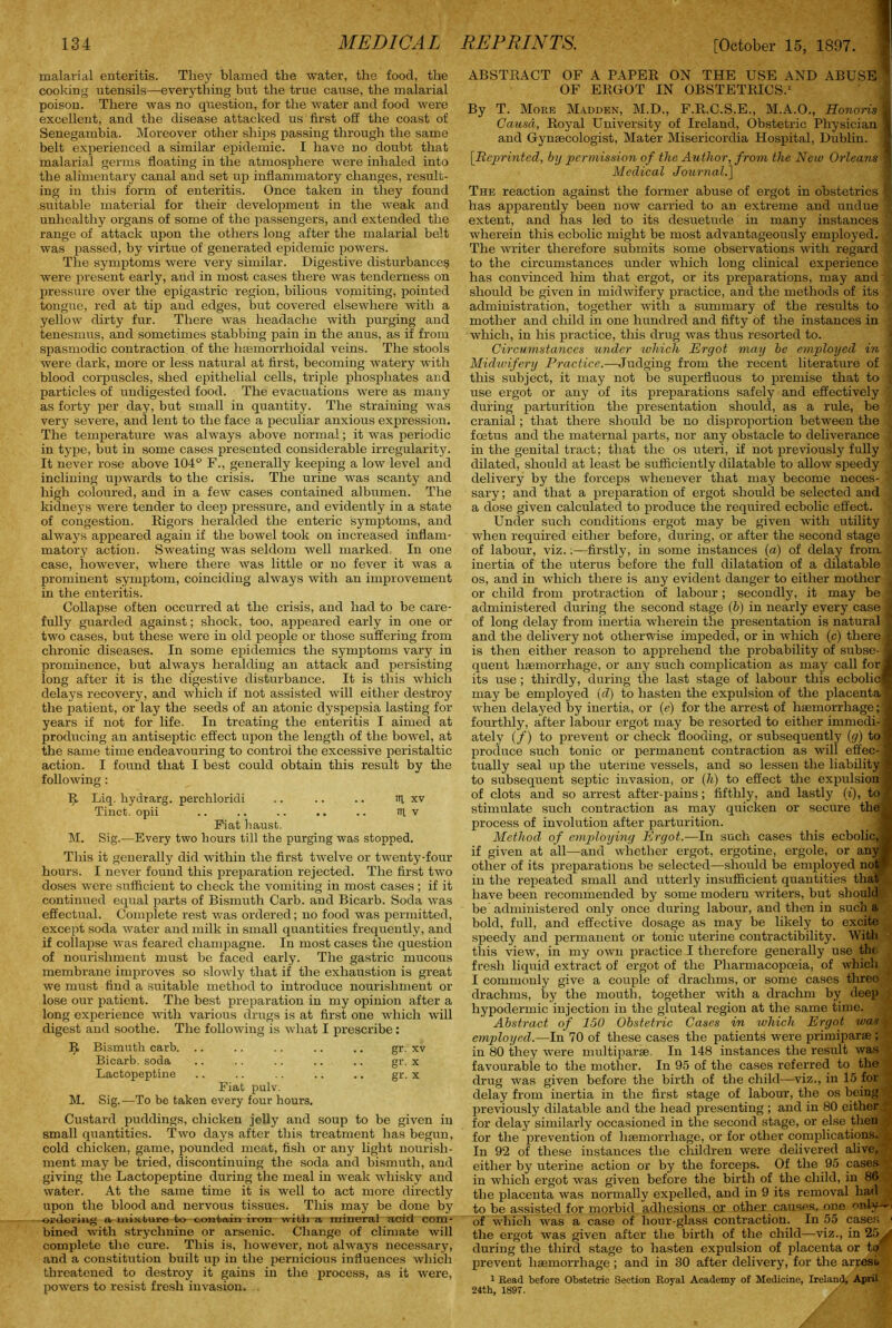 malarial enteritis. They blamed the water, the food, the cooking utensils—everything but the true cause, the malarial poison. There was no question, for the water and food were excellent, and the disease attacked us first off the coast of Senegambia. Moreover other ships passing through the same belt experienced a similar epidemic. I have no doubt that malarial germs floating in the atmosphere were inhaled into the alimentary canal and set up inflammatory changes, result- ing in this form of enteritis. Once taken in they found suitable material for their development in the weak and unhealthy organs of some of the passengers, and extended the range of attack upon the others long after the malarial belt was passed, by virtue of generated epidemic powers. The symptoms were very similar. Digestive disturbances were present early, and in most cases there was tenderness on pressure over the epigastric region, bilious vomiting, pointed tongue, red at tip and edges, hut covered elsewhere with a yellow dirty fur. There was headache with purging and tenesmus, and sometimes stabbing pain in the anus, as if from spasmodic contraction of the 1 Hemorrhoidal veins. The stools were dark, more or less natural at first, becoming watery with blood corpuscles, shed epithelial cells, triple phosphates and particles of undigested food. The evacuations were as many as forty per day, but small in quantity. The straining was very severe, and lent to the face a peculiar anxious expression. The temperature was always above normal; it was periodic in type, but in some cases presented considerable irregularity. It never rose above 104° F., generally keeping a low level and inclining upwards to the crisis. The urine was scanty and high coloured, and in a few cases contained albumen. The kidneys were tender to deep pressure, and evidently in a state of congestion. Rigors heralded the enteric symptoms, and always appeared again if the bowel took on increased inflam- matory action. Sweating was seldom well marked In one case, however, where there was little or no fever it was a prominent symptom, coinciding always with an improvement in the enteritis. Collapse often occurred at the crisis, and had to be care- fully guarded against; shock, too, appeared early in one or two cases, but these were in old people or those suffering from chronic diseases. In some epidemics the symptoms vary in prominence, but always heralding an attack and persisting long after it is the digestive disturbance. It is this which delays recovery, and which if not assisted will either destroy the patient, or lay the seeds of an atonic dyspepsia lasting for years if not for life. In treating the enteritis I aimed at producing an antiseptic effect upon the length of the bowel, at the same time endeavouring to control the excessive peristaltic action. I found that I best could obtain this result by the following: IJ. Liq. hydrarg. perchloridi .. .. .. til xv Tinct. opii .. .. .. .. .. itl v Fiat haust. M. Sig.—Every two hours till the purging was stopped. This it generally did within the first twelve or twenty-four hours. I never found this preparation rejected. The first two doses were sufficient to check the vomiting in most cases; if it continued equal parts of Bismuth Carb. and Bicarb. Soda was effectual. Complete rest was ordered; no food was permitted, except soda water and milk in small quantities frequently, and if collapse was feared champagne. In most cases the question of nourishment must be faced early. The gastric mucous membrane improves so slowly that if the exhaustion is great we must find a suitable method to introduce nourishment or lose our patient. The best preparation in my opinion after a long experience with various drugs is at first one which will digest and soothe. The following is what I prescribe: II Bismuth carb. .. .. .. .. .. gr. xv Bicarb, soda .. .. .. .. .. gr. x Lactopeptine .. .. .. .. .. gr. x Fiat pulv. M. Sig.—To be taken every four hours. Custard puddings, chicken jelly and soup to be given in small quantities. Two days after this treatment has begun, cold chicken, game, pounded meat, fish or any light nourish- ment may be tried, discontinuing the soda and bismuth, and giving the Lactopeptine during the meal in weak whisky and water. At the same time it is well to act more directly upon the blood and nervous tissues. This may be done by ordering a. mixture to contain iron with a mineral acid com- bined with strychnine or arsenic. Change of climate will complete the cure. This is, however, not always necessary, and a constitution built up in the pernicious influences which threatened to destroy it gains in the process, as it were, powers to resist fresh invasion. ABSTRACT OF A PAPER ON THE USE AND ABUSE OF ERGOT IN OBSTETRICS.1 By T. More Madden, M.D., F.R.C.S.E., M.A.O., Honoris Causa, Royal University of Ireland, Obstetric Physician and Gynaecologist, Mater Misericordia Hospital, Dublin. [Reprinted, by permission of the Author, from the New Orleans Medical Journal.] The reaction against the former abuse of ergot in obstetrics has apparently been now carried to an extreme and undue ' extent, and has led to its desuetude in many instances '. wherein this ecbolic might be most advantageously employed. •' The writer therefore submits some observations with regard to the circumstances under which loug clinical experience has convinced him that ergot, or its preparations, may and should be given in midwifery practice, and the methods of its j administration, together with a summary of the results to mother and child in one hundred and fifty of the instances in which, in his practice, this drug was thus resorted to. Circumstances under which Ergot may be employed in 1 Midwifery Practice.—Judging from the recent literature of •) this subject, it may not be superfluous to premise that to j use ergot or any of its preparations safely and effectively during parturition the presentation should, as a rule, be cranial ; that there should be no disproportion between the foetus and the maternal parts, nor any obstacle to deliverance in the genital tract; that the os uteri, if not previously fully dilated, should at least be sufficiently dilatable to allow speedy delivery by the forceps whenever that may become neces- 5 sary; and that a preparation of ergot should be selected and a dose given calculated to produce the required ecbolic effect. Under such conditions ergot may be given with utility when required either before, during, or after the second stage . of labour, viz.firstly, in some instances (a) of delay from inertia of the uterus before the full dilatation of a dilatable os, and in which there is any evident danger to either mother or child from protraction of labour ; secondly, it may be ■ administered during the second stage (b) in nearly every case' of long delay from inertia wherein the presentation is natural and the delivery not otherwise impeded, or in which (c) there is then either reason to apprehend the probability of subse- quent haemorrhage, or any such complication as may call for its use ; thirdly, during the last stage of labour this ecbolic may be employed (d) to hasten the expulsion of the placenta when delayed by inertia, or (e) for the arrest of haemorrhage;! fourthly, after labour ergot may be resorted to either immedi-j ately (/) to prevent or check flooding, or subsequently (g) to produce such tonic or permanent contraction as will effec- tually seal up the uterine vessels, and so lessen the liability to subsequent septic invasion, or (h) to effect the expulsion of clots and so arrest after-pains; fifthly, and lastly (i), to stimulate such contraction as may quicken or secure the; process of involution after parturition. Method of employing Ergot.—In such cases this ecbolic, if given at all—and whether ergot, ergotine, ergole, or any other of its preparations be selected—should be employed not in the repeated small and utterly insufficient quantities that have been recommended by some modern writers, but should be administered only once during labour, and then in such a bold, full, and effective dosage as may be likely to excite speedy and permanent or tonic uterine contractibility. With this view, in my own practice I therefore generally use the fresh liquid extract of ergot of the Pharmacopoeia, of which I commonly give a couple of drachms, or some cases three drachms, by the mouth, together with a drachm by deep : hypodermic injection in the gluteal region at the same time. Abstract of 150 Obstetric Cases in which Ergot was f employed.—In 70 of these cases the patients were primiparse ; in 80 they were multiparse In 148 instances the result was favourable to the mother. In 95 of the cases referred to the drug was given before the birth of the child—viz., in 15 for delay from inertia in the first stage of labour, the os being previously dilatable and the head presenting ; and in 80 either . for delay similarly occasioned in the second stage, or else then | for the prevention of lisemorrhage, or for other complications. •. In 92 of these instances the children were delivered alive, either by uterine action or by the forceps. Of the 95 cases in which ergot was given before the birth of the child, in 86 the placenta was normally expelled, and in 9 its removal had to be assisted for morbid adhesions or other causes, one r>nly~ of which was a case of hour-glass contraction. In 55 cases 1 the ergot was given after the birth of the child—viz., in 25^/ during the third stage to hasten expulsion of placenta or to ' prevent haemorrhage; and in 30 after delivery, for the arresu 1 Read before Obstetric Section Royal Academy of Medicine, Ireland, April 24th, 1S97. / .;9
