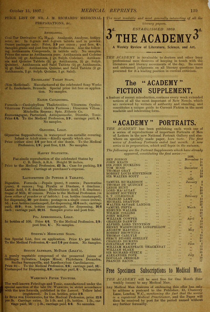 PlvICE LIST OF MR. J. M. RICHARDS’ MEDICINAL PREPARATIONS, &c. Antikamnia. Coal-Tar Derivative (Cn H^n-c). Analgesic, Anodyne, Antipy- retic, Arc. In 3-grain and 5-grain tablets and in powder. Ounce packages only. Price, 3/9 per ounce ; post free, 4/-. Samples gratis and post free to the Profession. Also the follow- ing Antikamnia Compounds, in tablets only. No samples. Prices the same as Antikamnia pure. Antikamnia and Codeine Tablets (4j gr. Antikamnia, 1 gr. Sulph. Codeine). Antikam- nia and Quinine Tablets (21 gr. Antikamnia, 21 gr. Sulph. Quinine). Antikamnia and Salol Tablets (21 gr. Antikamnia, 21 gr. Salol). Antikamnia, Quinine, and Salol Tablets (2 gr. Antikamnia, 2 gr. Sulph. Quinine, 1 gr. Salol). Eeckelaers’ Toilet Soaps. (Non-Medicinal). Manufactured at the celebrated Soap Works of L. Eeckelaers, Brussels. Special price list free on applica- tion. No samples. Elixir Caulocorea. Formula:—Caulcphyllum Thalictroides ; Viburnum Opulus ; Viburnum Prunifolium ; Aletris Farinosa ; Dioscorea Villosa ; Mitchellia Repens ; Spts. -Etheris Co. Emmenagogue, Parturient, Antispasmodic, Diuretic, Tonic. Price 4/6. To the Medical Profession, 3/9 ; carriage paid, 4/-. No samples. Glycones, Lilly. Glycerine Suppositories, in waterproof non-metallic covering. Infant or Adult sizes.—KincUy specify which size. Price (either size) 2/6 per box of one dozen. To the Medical Profession, 1/9 ; post free, 1/11. No samples. Harvey Statuette. Fac-simile reproduction of the celebrated Statue by C. B. Birch, A.R.A. Height 26 inches. Price to the Medical Profession, £2 2s.; Case for packing, 2/6 extra. Carriage at purchaser’s expense. Lactopeptine (In Powder & Tablets). Digestive. Formula :—Pepsin (pure), 8 ounces ; Pancreatine (pure), 6 ounces; Veg. Ptyalin or Diastase, 4 drachms; Lactic Acid, 5 fi. drachms ; Hydrochloric Acid, 5 fl. drachms ; Sugar of Milk, 40 ounces. Prices to the Medical Profession (in form either of powder or of tablets) : 1-oz. bottles (unstamped), for dispensing, 39/- per dozen; postage on a single ounce (extra), 3d.; 4-oz. bottles (unstamped), for dispensing, 10/6 each; carriage paid, 10/9; 8-oz. bottles (unstamped), for dispensing, 20/6 each ; carriage paid, 20/11. Samples gratis and post free. Pil. Aphrodisiaca, Lilly. In bottles of 100. Price 4/6. To the Medical Profession, 3/9 ; post free, 4/-. No samples. Stiefel’s Medicated Soaps. See Special List, free on application. Price 1/- per tablet. To the Medical Profession, 6/- and 7/6 per dozen. No Samples. Succus Alterans, McDade (Lilly’s). A purely vegetable compound of the preserved juices of Stillingia Sylvatica, Lappa Minor, Phytolacca Decandra, Smilax Sarsaparilla, and XaDthoxylum Carolinianum. Price 11/-. To the Medical Profession, 9/6 ; carriage paid, 10/-. Unstamped for Dispensing, 8/6 ; carriage paid, 9/-. No samples. The most readable and most generally interesting of all the literary papers. 3d ESTABLISHED 1869. >^d THE ACADEMY** A Weekly Review of Literature, Science, and Art. THE ACADEMY is invaluable to doctors and other busy professional men desirous of keeping in touch with the literature and literary movements of the day. Its sound and unbiassed judgments on all literary questions have procured for it a leading position in current criticism. The “ACADEMY” FICTION SUPPLEMENT, a feature of recent introduction, contains every week extended notices of all the most important of New Novels, which are reviewed by writers of authority and standing, and constitutes a unique guide to Current Fiction in the most readable and interesting form. “ACADEMY” PORTRAITS. THE ACADEMY has been publishing each week one of a series of reproductions of important Portraits of Men of Letters in the new National Portrait Gallery and else- where on specially made paper, hors texte. The first series of Academy Portraits ended last month. A new series is in preparation, which will begin in the autumn. The following are the Portrait Supplements which have already appeared, constituting the first series BEN JON SON JOHN KEATS SIR JOHN SUCKLING .. TOM HOOD THOMAS GRAY ROBERT LOUIS STEVENSON SIR WALTER SCOTT SAMUEL RICHARDSON .. THOMAS DE QUINCEY .. LEIGH HUNT LORD MACAULAY ROBERT SOUTHEY S. T. COLERIDGE CHARLES LAMB .. MICHAEL DRAYTON WALTER SAVAGE LANDOR SAMUEL PEPYS EDMUND WALLER WILKIE COLLINS JOHN MILTON .. WILLTAM COWPER CHARLES DARWIN ALFRED, LORD TENNYSON HENRY WADSWORTH LONGFELLOW ANDREW MARVELL ROBERT BROWNING THOMAS CARLYLE PERCY BYSSHE SHELLEY CHARLES DICKENS JONATHAN SWIFT WILLIAM MAKEPEACE THACKERAY WILLIAM BLAKE SIR RICHARD STEEIE .. ALEXANDER POPE DOUGLAS JERROLD FRANCIS BACON.. 1896. November 14 .. 21 ,. 2» 5 12 19 26 December 1897. January February March April May June July 2 9 lb 23 30 6 13 20 27 6 13 20 27 3 10 17 24 1 8 15 22 2« 5 12 19 26 3 10 17 Free Specimen Subscriptions to Medical Men. Warburg’s Fever Tincture. The well-known Febrifuge and Tonic, manufactured under the special sanction of the late Dr. Warburg, in strict accordance with the true formula, published in the Lancet. Yellow label (registered). In 1-oz. bottles, price 2/9. In Bulk for Dispensing, for the Medical Profession, price 12/6 per lb. Carriage extra. In 1-lb. and 1-lb. bottles. 1-lb., car- riage paid, 13/-; ^-lb., carriage paid, 6/6. No samples. THE ACADEMY will be sent free for One Month (four weekly issues) to any Medical Man. Any Medical Man desirous of embracing this offer has only to address a postcard to the Publisher, 43, Chancery Lane, London, W.C., mentioning the fact that the writer is a registered Medical Practitioner, and the Paper will then be received by post for the period named without any further formality.