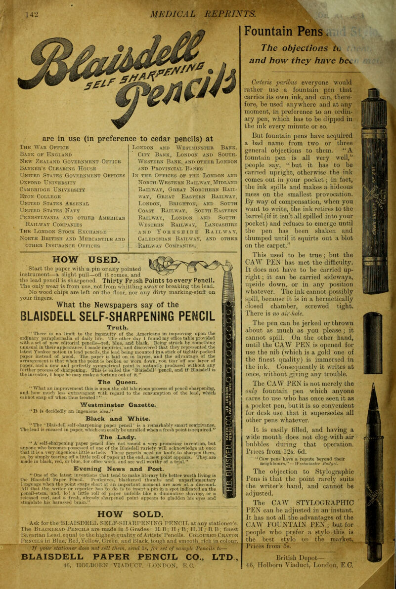 Tf are in use (in preference to cedar pencils) at The War Office Bank of England New Zealand Government Office Banker’s Clearing House United States Government Offices Oxford University Cambridge University Eton College United States Arsenal United States Navy Pennsylvania and other American Railway Companies The London Stock Exchange North British and Mercantile and other Insurance Offices London and Westminster Bank, City Bank, London and South- Western Bank, and other London and Provincial Banks In the Offices of the London and North-Western Railway, Midland Railway, Great Northern Rail- way, Great Eastern Railway, London, Brighton, and South Coast Railway, South-Eastern Railway, London and South- Western Railway, Lancashire and Yorkshire Railway, Caledonian Railway, and other Railway Companies. Fountain Pens, The objections tc and how they have bec Cceteris paribus everyone would rather use a fountain pen that carries its own ink, and can, there- fore, be used anywhere and at any moment, in preference to an ordin- ary pen, which has to be dipped in the ink every minute or so. But fountain pens have acquired a bad name from two or three general objections to them. “A fountain pen is all very well,” people say, “ but it has to be carried upright, otherwise the ink comes out in your pocket; in fact, the ink spills and makes a hideous mess on the smallest provocation. By way of compensation, when you want to write, the ink retires to the barrel (if it isn’t all spilled into your pocket) and refuses to emerge until the pen has been shaken and thumped until it squirts out a blot on the carpet.” This used to be true; but the CAW PEN has met the difficulty. It does not have to be carried up- right ; it can be carried sideways, upside down, or in any position whatever. The ink cannot possibly spill, because it is in a hermetically closed chamber, screwed tight. There is no air-hole. The pen can be jerked or thrown about as much as you please ; it cannot spill. On the other hand, until the CAW PEN is opened for use the nib (which is a gold one of the finest quality) is immersed in the ink. Consequently it writes at once, without giving any trouble. The CAW PEN is not merely the only fountain pen which anyone cares to use who has once seen it as a pocket pen, but it is so convenient for desk use that it supersedes all other pens whatever. It is easily filled, and having a wide mouth does not clog with air bubbles during that operation. Prices from 12s. 6d. ‘fCaw pens have a repute beyond their neighbours.”— JVestminster Budyet. The objection to Stylograpbic Pens is that the point rarely suits the writer’s hand, and cannot be adjusted. The CAW STYLOGBAPHIC HOW USED. Start the paper with a pin or any pointed instrument—a slight pull—oS it comes, and the lead pencil is sharpened. Thirty Fresh Points to every Peneil. The only wear is from use, not from whittling away or breaking the lead. No wood chips are left on the floor, nor any dirty marking-stuff on your fingers. What the Newspapers say of the BLAISDELL SELF-SHARPENING PENCIL Truth. “ There is no limit to the ingenuity of the Americans in improving upon the ordinary paraphernalia of daily life. The other day I found my office table provided with a set of new editorial pencils—red, blue, and black. Being struck by something unusual in their appearance, I made inquiries, and discovered that they represented the latest Yankee notion in lead pencils, the lead being mounted in a stick of tightly-packed paper instead of wood. The paper is laid on in layers, and the advantage of the aiTangement is that when the point is broken or worn down, you tear off one layer of paper, and a new and perfectly symmetrical point is instantly produced without any further process of sharpening. This is called the ‘ Blaisdell ’ pencil, and if Blaisdell is the inventor, I hope he may make a fortune out of it.” The Queen. “ What an improvement this is upon the old laborious process of pencil sharpening, and how much less extravagant with regard to the consumption of the lead, which cannot snap otf when thus treated ! ” Westminster Gazette. “It is decidedly an ingenious idea.” Black and White. “The ‘Blaisdell self-sharpening paper peneil; is a remarkably smart contrivance. The lead is encased in paper, which can easily be unrolled when a fresh point is required.” The Lady. “ A self-sharpening paper pencil does not sound a very promising invention, but anyone who becomes possessed of one of the Blaisdell variety will acknowledge at once that it is a very ingenious little article. These pencils need no knife to sharpen them, as, by simply tearing off a little roll of paper at the end, a new point appears. They are made in black, red, or blue, for office work, aud are well woithy of a trial.” Evening News and Post. “ One of the latest inventions that tend to make literary life better worth living is the Blaisdell Paper Pencil. Penknives, blackened thumbs and unparliamentary language when the point snaps short at an important moment are now at a discount. All that the writer or reporter has to do is to insert a pin in a spot indicated on the pencil-stem, and, lo ! a little roll of paper unfolds like a diminutive shaving, or a released curl, and a fresh, already sharpened point appears to gladden his eyes and stimulate his harassed brain.” HOW SOLD. Ask for the BLAISDELL SELF-SHARPENING PENCIL at any stationer’s. The Blacki.ead Pencils are made in 5 Grades : H.B; H ; B; H.H; B.B ; finest Bavarian Lead, equal to the highest quality of Artists’ Pencils. Coloured Crayon Pencils in Blue; Red, Yellow, Gre&n, and Black, tough and smooth, rich in colour. If your stationer does not sell them, send 1.*. for set of sample Pencils to— PEN can be adjusted in an instant. It has not all the advantages of the CAW FOUNTAIN PEN ; but for people who prefer a stylo this is the best stylo on the market. Prices from 5s. BLAISDELL PAPER PENCIL CO., LTD, 46, IIOLBORN VIADUCT, LONDON, E.C. British Depot— 46, Holborn Viaduct, London, E.C.