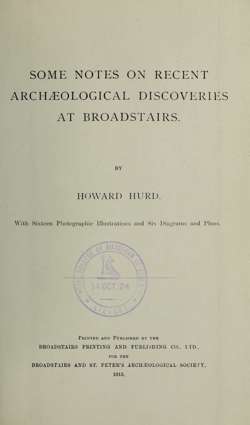 ARCHAEOLOGICAL DISCOVERIES AT BROADSTAIRS. BY HOWARD HURD. With Sixteen Photographic Illustrations and Six Diagrams and Plans. Printed and Published by the BROADSTAlIiS PRINTING AND PUBLISHING CO.. LTD, FOR THE BROADSTAIRS AND ST. PETER’S ARCHAEOLOGICAL SOCIETY, 1913.