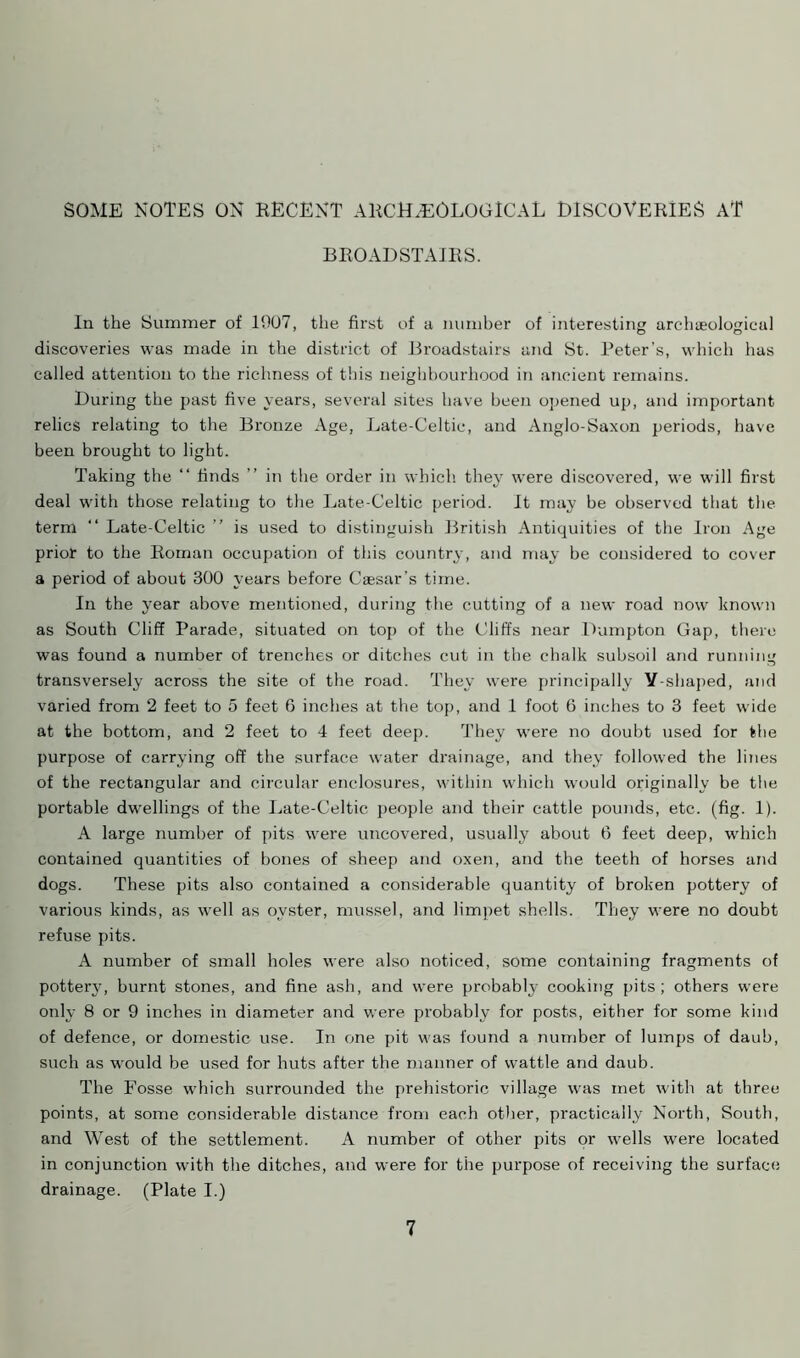 SOME NOTES ON RECENT ARCHAEOLOGICAL DISCOVERIES AT BROADSTAIRS. In the Summer of 1907, the first of a number of interesting archaeological discoveries was made in the district of Broadstairs and St. Peter’s, which has called attention to the richness of this neighbourhood in ancient remains. During the past five years, several sites have been opened up, and important relics relating to the Bronze Age, Late-Celtic, and Anglo-Saxon periods, have been brought to light. Taking the “ finds ” in the order in which they were discovered, we will first deal with those relating to the Late-Celtic period. It may be observed that the term “ Late-Celtic ” is used to distinguish British Antiquities of the Iron Age prior to the Roman occupation of this country, and may be considered to cover a period of about 300 years before Caesar’s time. In the year above mentioned, during the cutting of a new road now known as South Cliff Parade, situated on top of the Cliffs near Dumpton Gap, there was found a number of trenches or ditches cut in the chalk subsoil and running transversely across the site of the road. They were principally Y-shaped, and varied from 2 feet to 5 feet 6 inches at the top, and 1 foot 6 inches to 3 feet wide at the bottom, and 2 feet to 4 feet deep. They were no doubt used for the purpose of carrying off the surface water drainage, and they followed the lines of the rectangular and circular enclosures, within which would originally be the portable dwellings of the Late-Celtic people and their cattle pounds, etc. (fig. 1). A large number of pits were uncovered, usually about 6 feet deep, which contained quantities of bones of sheep and oxen, and the teeth of horses and dogs. These pits also contained a considerable quantity of broken pottery of various kinds, as well as oyster, mussel, and limpet shells. They were no doubt refuse pits. A number of small holes were also noticed, some containing fragments of potterjq burnt stones, and fine ash, and were probably cooking pits; others were only 8 or 9 inches in diameter and were probably for posts, either for some kind of defence, or domestic use. In one pit was found a number of lumps of daub, such as would be used for huts after the manner of wattle and daub. The Fosse which surrounded the prehistoric village was met with at three points, at some considerable distance from each other, practically North, South, and West of the settlement. A number of other pits or wells were located in conjunction with the ditches, and were for the purpose of receiving the surface drainage. (Plate I.)