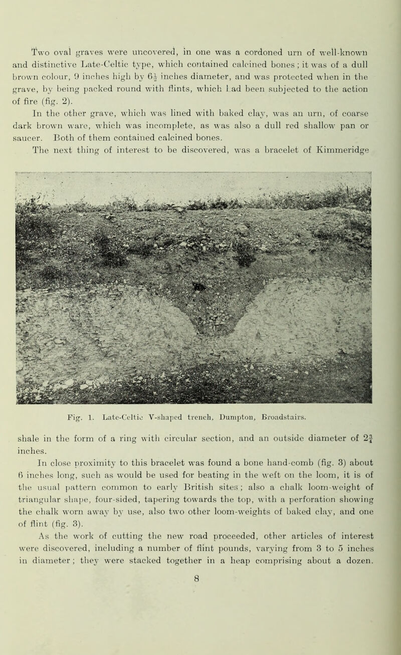 Two oval graves were uncovered, in one was a cordoned urn of well-known and distinctive Late-Celtic type, which contained calcined bones ; it was of a dull brown colour, 9 inches high by 6^ inches diameter, and was protected when in the grave, by being packed round with flints, which had been subjected to the action of fire (fig. 2). In the other grave, which was lined with baked clay, was an urn, of coarse dark brown ware, which was incomplete, as was also a dull red shallow pan or saucer. Both of them contained calcined bones. The next thing of interest to be discovered, was a bracelet of Kimmeridge Fig. 1. Late-Celtie V-sliaped trench, Dumpton, Broadstairs. shale in the form of a ring with circular section, and an outside diameter of 2£ inches. In close proximity to this bracelet was found a bone hand-comb (fig. 3) about fi inches long, such as would be used for beating in the weft on the loom, it is of the usual pattern common to early British sites ; also a chalk loom-weight of triangular shape, four-sided, tapering towards the top, with a perforation showing the chalk worn away by use, also two other loom-weights of baked clay, and one of flint (fig. 3). As the work of cutting the new road proceeded, other articles of interest were discovered, including a number of flint pounds, varying from 3 to 5 inches in diameter; they were stacked together in a heap comprising about a dozen.