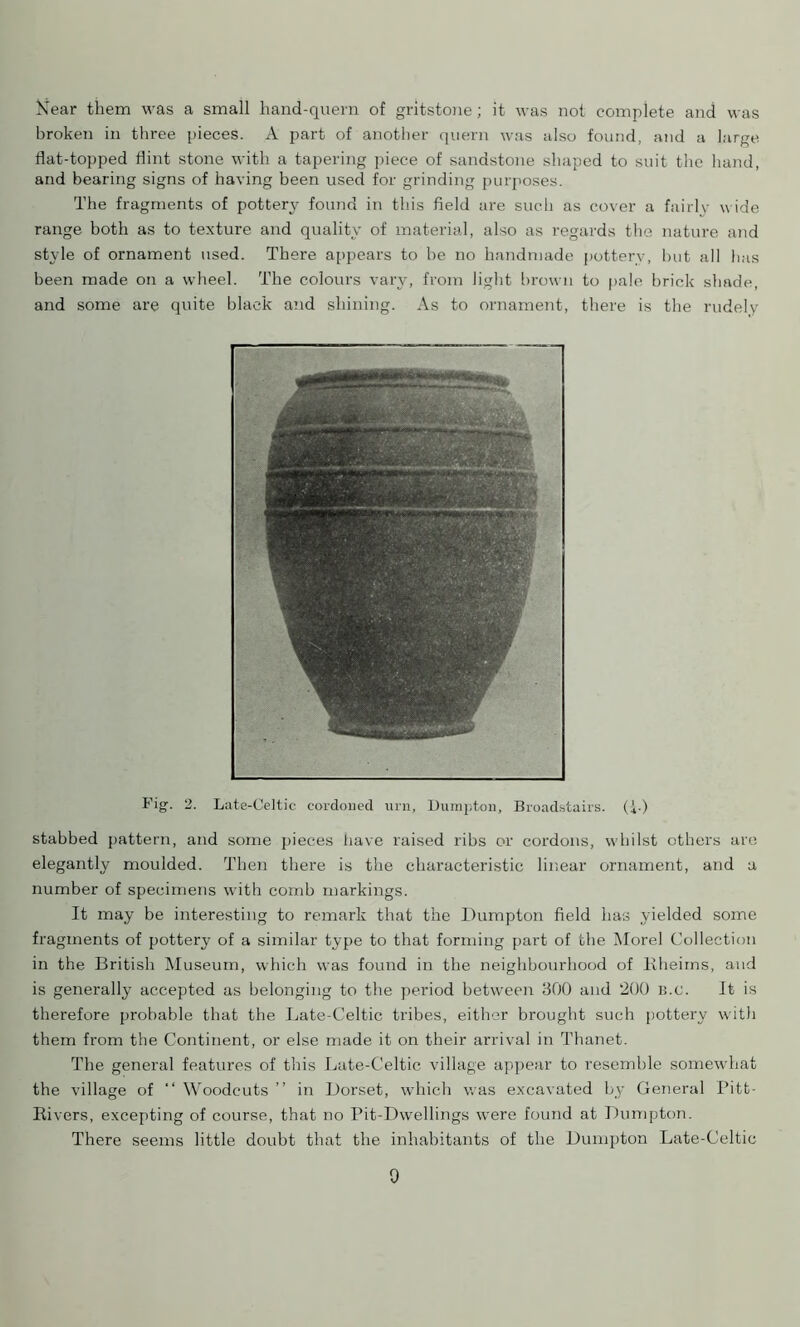 Near them was a small hand-quern of gritstone; it was not complete and was broken in three pieces. A part of another quern was also found, and a large flat-topped flint stone with a tapering piece of sandstone shaped to suit the hand, and bearing signs of having been used for grinding purposes. The fragments of pottery found in this field are such as cover a fairlv wide range both as to texture and quality of material, also as regards the nature and style of ornament used. There appears to be no handmade pottery, but all has been made on a wheel. The colours vary, from light brown to pale brick shade, and some are quite black and shining. As to ornament, there is the rudely Fig. 2. Late-Celtic cordoned urn, Dumpton, Broadstairs. Q.) stabbed pattern, and some pieces have raised ribs or cordons, whilst others are elegantly moulded. Then there is the characteristic linear ornament, and a number of specimens with comb markings. It may be interesting to remark that the Dumpton field has yielded some fragments of pottery of a similar type to that forming part of the Morel Collection in the British Museum, which was found in the neighbourhood of Bheirns, and is generally accepted as belonging to the period between 300 and 200 b.c. It is therefore probable that the Late-Celtic tribes, either brought such pottery with them from the Continent, or else made it on their arrival in Thanet. The general features of this Late-Celtic village appear to resemble somewhat the village of “ Woodcuts ” in Dorset, which was excavated by General Pitt- Kivers, excepting of course, that no Pit-Dwellings were found at Dumpton. There seems little doubt that the inhabitants of the Dumpton Late-Celtic 0