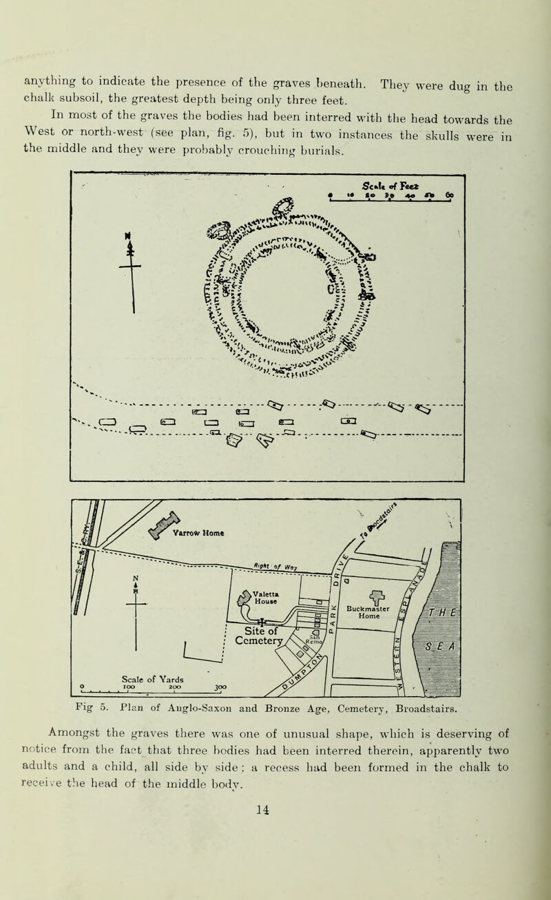 anything to indicate the presence of the graves beneath. They were dug in the chalk subsoil, the greatest depth being only three feet. In most of the graves the bodies had been interred with the head towards the West or north-west (see plan, fig. 5), but in two instances the skulls were in the middle and they were probably crouching burials. Fig 5. Plan of Anglo-Saxon and Bronze Age, Cemetery, Broadstairs. Amongst the graves there was one of unusual shape, which is deserving of notice from the fact that three bodies had been interred therein, apparently two adults and a child, all side bv side ; a recess had been formed in the chalk to receive the head of the middle body. H