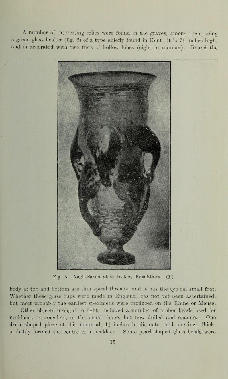 A number of interesting relies were found in the graves, among them being a green glass beaker (fig. 6) of a type chiefly found in Kent; it is 71 inches high, and is decorated with two tiers of hollow lobes (eight in number). Round the body at top and bottom are thin spiral threads, and it has the typical small foot. Whether these glass cups were made in England, has not yet been ascertained, but most probably the earliest specimens were produced on the Rhine or Meuse. Other objects brought to light, included a number of amber beads used for necklaces or bracelets, of the usual shape, but now dulled and opaque. One drum-shaped piece of this material, inches in diameter and one inch thick, probably formed the centre of a necklace. Some pearl-shaped glass beads were Fig. (j. Anglo-Saxon glass beaker, Broadstairs. (§.)