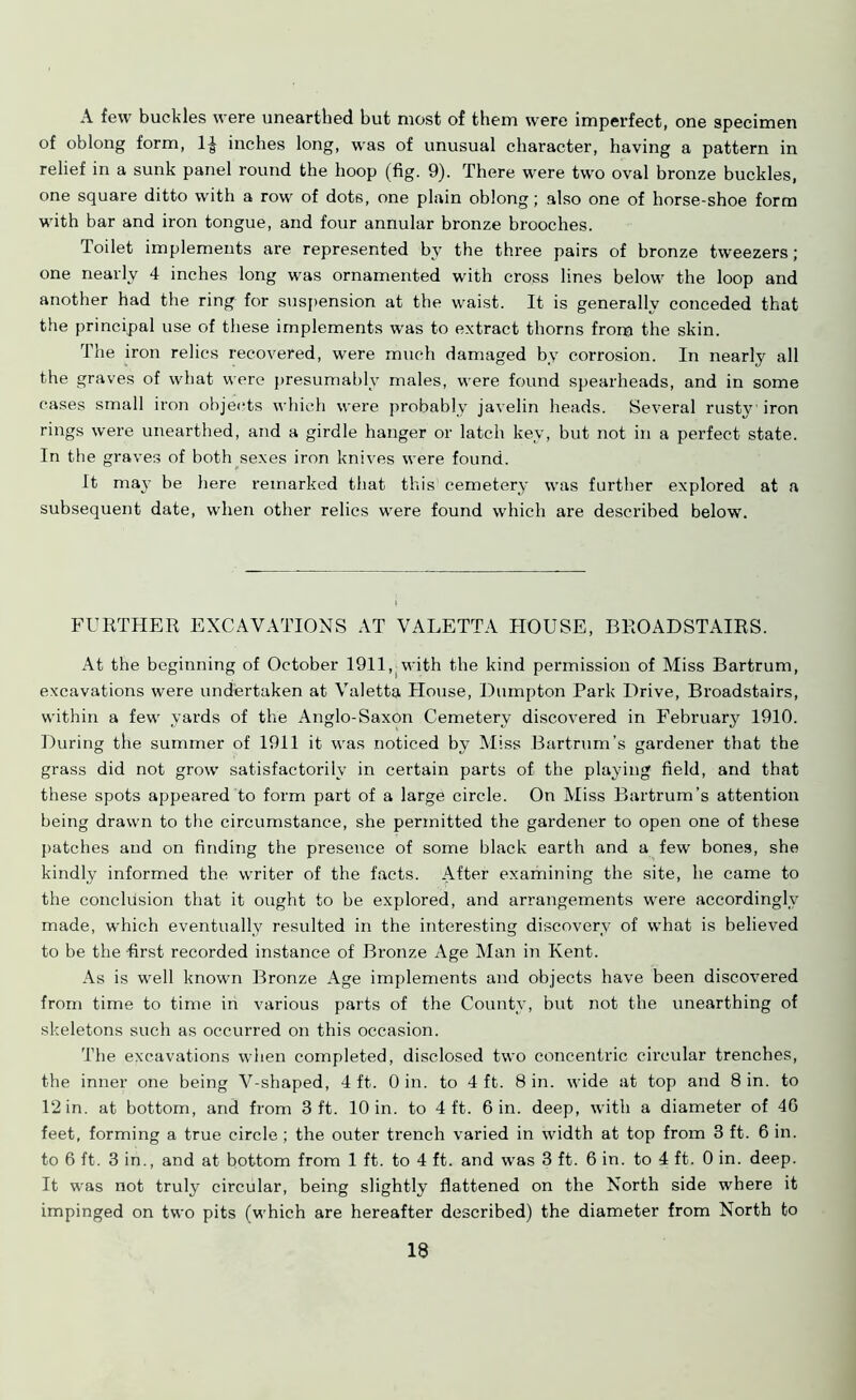 A few buckles were unearthed but most of them were imperfect, one specimen of oblong form, 1-J inches long, was of unusual character, having a pattern in relief in a sunk panel round the hoop (fig. 9). There were two oval bronze buckles, one square ditto with a row of dots, one plain oblong; also one of horse-shoe form with bar and iron tongue, and four annular bronze brooches. Toilet implements are represented by the three pairs of bronze tweezers; one nearly 4 inches long was ornamented with cross lines below the loop and another had the ring for suspension at the waist. It is generally conceded that the principal use of these implements was to extract thorns from the skin. The iron relics recovered, were much damaged by corrosion. In nearly all the graves of what were presumably males, were found spearheads, and in some cases small iron objects which were probably javelin heads. Several rusty iron rings were unearthed, and a girdle hanger or latch key, but not in a perfect state. In the graves of both sexes iron knives were found. It may be here remarked that this cemetery was further explored at a subsequent date, when other relics were found which are described below. FURTHER EXCAVATIONS AT VALETTA HOUSE, BROADSTAIRS. At the beginning of October 1911, with the kind permission of Miss Bartrum, excavations were undertaken at Valetta House, Dumpton Park Drive, Broadstairs, within a few yards of the Anglo-Saxon Cemetery discovered in February 1910. During the summer of 1911 it was noticed by Miss Bartrum’s gardener that the grass did not grow satisfactorily in certain parts of the playing field, and that these spots appeared to form part of a large circle. On Miss Bartrum’s attention being drawn to the circumstance, she permitted the gardener to open one of these patches and on finding the presence of some black earth and a few bones, she kindly informed the writer of the facts. After examining the site, he came to the conclusion that it ought to be explored, and arrangements were accordingly made, which eventually resulted in the interesting discovery of what is believed to be the first recorded instance of Bronze Age Man in Kent. As is well known Bronze Age implements and objects have been discovered from time to time in various parts of the County, but not the unearthing of skeletons such as occurred on this occasion. The excavations when completed, disclosed two concentric circular trenches, the inner one being V-shaped, 4 ft. 0 in. to 4 ft. 8 in. wide at top and 8 in. to 12 in. at bottom, and from 3 ft. 10 in. to 4 ft. 6 in. deep, with a diameter of 4G feet, forming a true circle ; the outer trench varied in width at top from 3 ft. 6 in. to 6 ft. 3 in., and at bottom from 1 ft. to 4 ft. and was 3 ft. 6 in. to 4 ft. 0 in. deep. It was not truly circular, being slightly flattened on the North side where it impinged on two pits (which are hereafter described) the diameter from North to