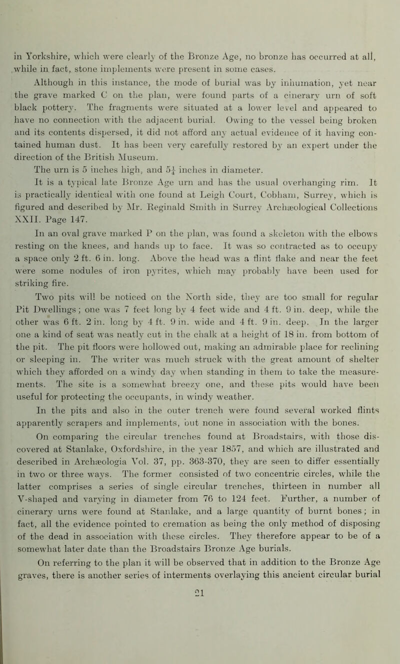 in Yorkshire, which were clearly of the Bronze Age, no bronze has occurred at all, while in fact, stone implements were present in some cases. Although in this instance, the mode of burial was by inhumation, yet near the grave marked C on the plan, were found parts of a cinerary urn of soft black pottery. The fragments were situated at a lower level and appeared to have no connection with the adjacent burial. Owing to the vessel being broken and its contents dispersed, it did not afford any actual evidence of it having con- tained human dust. It has been very carefully restored by an expert under the direction of the British Museum. The urn is 5 inches high, and 5J inches in diameter. It is a typical late Bronze Age urn and has the usual overhanging rim. It is practically identical with one found at Leigh Court, Cobham, Surrey, which is figured and described by Mr. Reginald Smith in Surrey Archaeological Collections XXII. Page 147. In an oval grave marked P on the plan, was found a skeleton with the elbows resting on the knees, and hands up to face. It was so contracted as to occupy a space only 2 ft. 6 in. long. Above the head was a flint flake and near the feet were some nodules of iron pyrites, which may probably have been used for striking fire. Two pits will be noticed on the Xorth side, they are too small for regular Pit Dwellings; one was 7 feet long by 4 feet wide and 4 ft. 9 in. deep, while the other was 6 ft. 2 in. long by 4 ft. 9 in. wide and 4 ft. 9 in. deep. In the larger one a kind of seat was neatly cut in the chalk at a height of 18 in. from bottom of the pit. The pit floors were hollowed out, making an admirable place for reclining or sleeping in. The writer was much struck with the great amount of shelter which they afforded on a windy day when standing in them to take the measure- ments. The site is a somewhat breezy one, and these pits would have been useful for protecting the occupants, in windy -weather. In the pits and also in the outer trench wrere found several worked flints apparently scrapers and implements, but none in association with the bones. On comparing the circular trenches found at Broadstairs, with those dis- covered at Stanlake, Oxfordshire, in the year 1857, and which are illustrated and described in Archa?ologia Vol. 37, pp. 363-370, they are seen to differ essentially in two or three ways. The former consisted of two concentric circles, while the latter comprises a series of single circular trenches, thirteen in number all V-shaped and varying in diameter from 76 to 124 feet. Further, a number of cinerary urns were found at Stanlake, and a large quantity of burnt bones; in fact, all the evidence pointed to cremation as being the only method of disposing of the dead in association with these circles. They therefore appear to be of a somewhat later date than the Broadstairs Bronze Age burials. On referring to the plan it will be observed that in addition to the Bronze Age graves, there is another series of interments overlaying this ancient circular burial