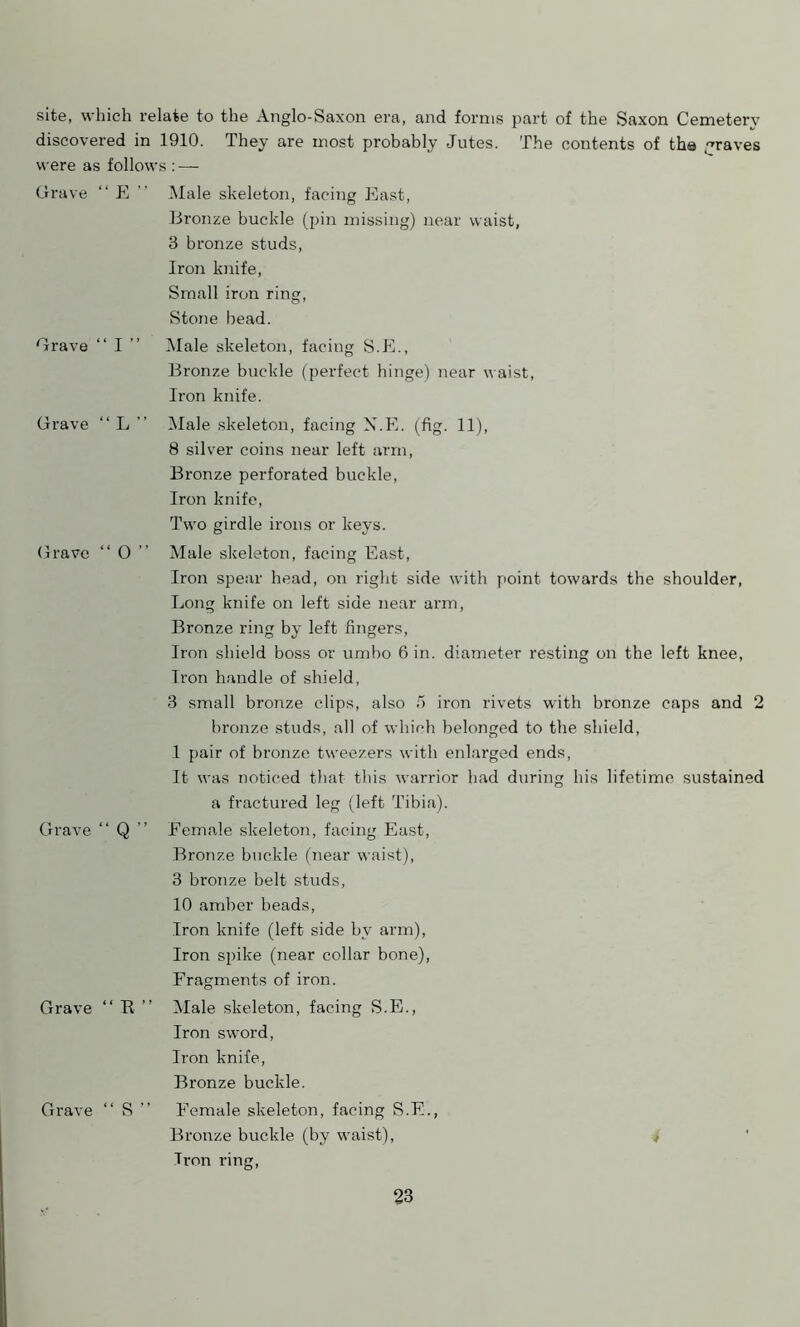 site, which relate to the Anglo-Saxon era, and forms part of the Saxon Cemetery discovered in 1910. They are most probably Jutes. The contents of the graves were as follows : — Grave “ E Male skeleton, facing East, Grave “ I ” Bronze buckle (pin missing) near waist, 3 bronze studs, Iron knife, Small iron ring, Stone bead. Male skeleton, facing S.E., Bronze buckle (perfect hinge) near waist, Iron knife. Grave “ L ” Male skeleton, facing N.E. (fig. 11), 8 silver coins near left arm, Bronze perforated buckle, Iron knife, Two girdle irons or keys. Grave “ 0 ” Male skeleton, facing East, Iron spear head, on right side with point towards the shoulder, Long knife on left side near arm, Bronze ring by left fingers, Iron shield boss or umbo 6 in. diameter resting on the left knee, Tron handle of shield, 3 small bronze clips, also 5 iron rivets with bronze caps and 2 bronze studs, all of which belonged to the shield, 1 pair of bronze tweezers with enlarged ends, It was noticed that this warrior had during his lifetime sustained a fractured leg (left Tibia). Grave “ Q ’’ Female skeleton, facing East, Bronze buckle (near waist), 3 bronze belt studs, 10 amber beads, Iron knife (left side by arm), Iron spike (near collar bone), Fragments of iron. Grave “ E ” Male skeleton, facing S.E., Iron sword, Iron knife, Bronze buckle. Grave “ S ” Female skeleton, facing S.E., Bronze buckle (by waist), ^ Tron ring,