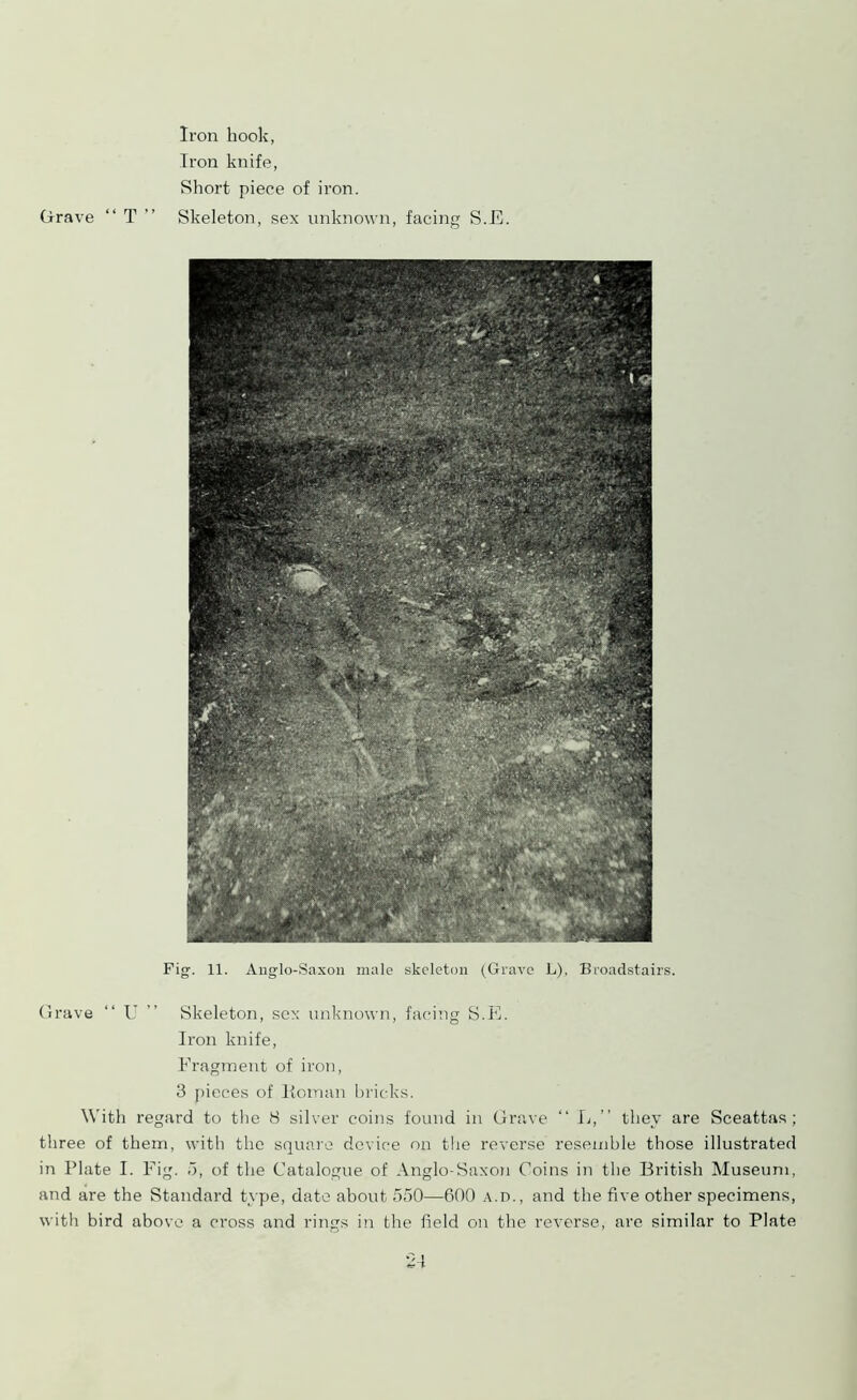 Grave “ T ” Iron hook, Iron knife, Short piece of iron. Skeleton, sex unknown, facing S.E. Grave “ U ” Skeleton, sex unknown, facing S.E. Iron knife, Fragment of iron, 3 pieces of Homan bricks. With regard to the 8 silver coins found in Grave “ L,” they are Sceattas ; three of them, with the square device on the reverse resemble those illustrated in Plate I. Fig. 5, of the Catalogue of Anglo-Saxon Coins in the British Museum, and are the Standard type, date about 550—600 a.d., and the five other specimens, with bird above a cross and rings in the field on the reverse, are similar to Plate