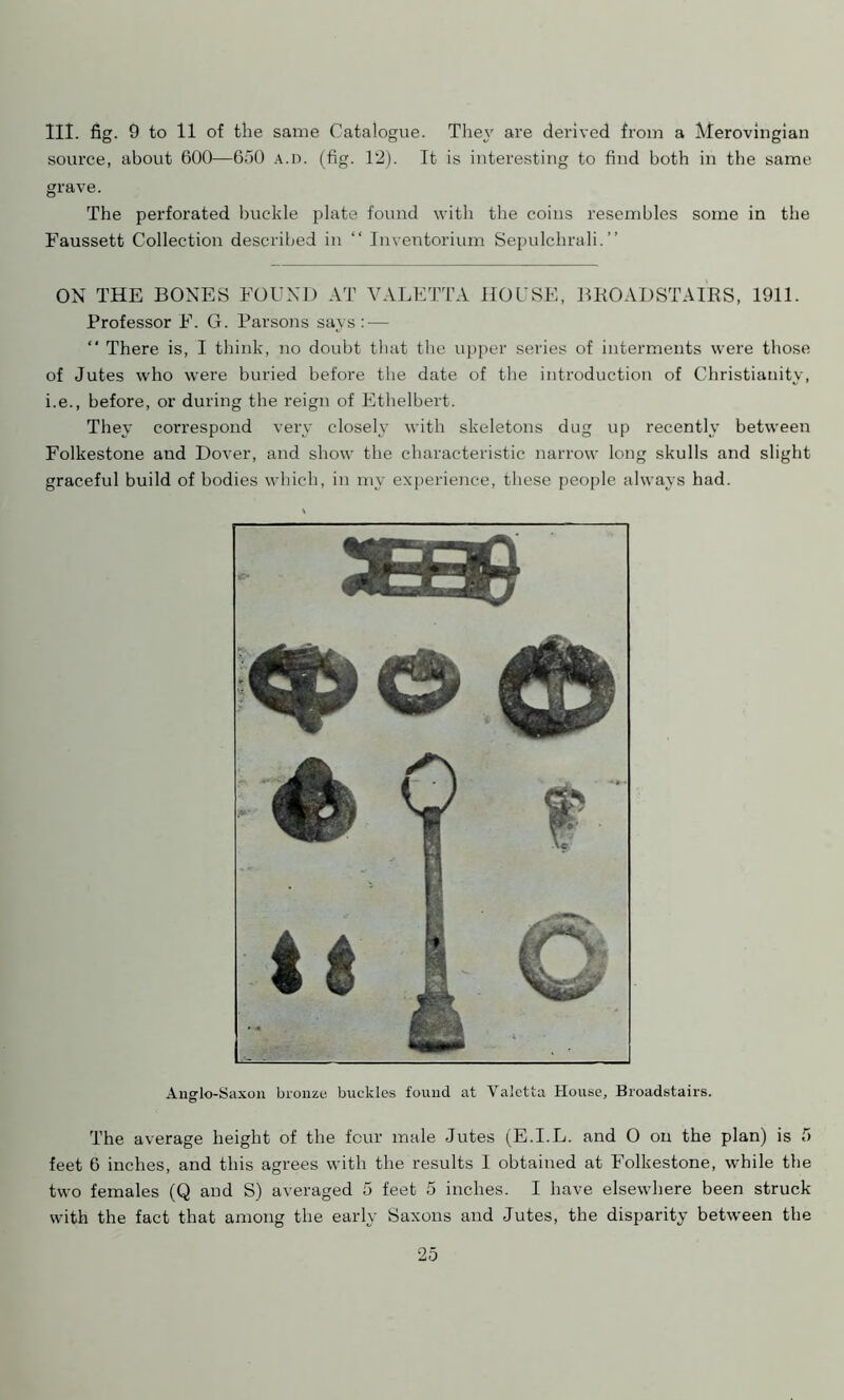 III. fig. 9 to 11 of the same Catalogue. They are derived from a Merovingian source, about 600—650 A.n. (fig. 12). It is interesting to find both in the same grave. The perforated buckle plate found with the coins resembles some in the Faussett Collection described in “ Inventorium Sepulchrali.” ON THE BONES FOUND AT VALETTA HOUSE, BROADSTAIRS, 1911. Professor F. G. Parsons says: — “ There is, I think, no doubt that the upper series of interments were those of Jutes who were buried before the date of the introduction of Christianity, i.e., before, or during the reign of Ethelbert. They correspond very closely with skeletons dug up recently between Folkestone and Dover, and show the characteristic narrow long skulls and slight graceful build of bodies which, in my experience, these people always had. Anglo-Saxon bronze buckles found at Valetta House, Broadstairs. The average height of the four male Jutes (E.I.L. and O on the plan) is 5 feet 6 inches, and this agrees with the results 1 obtained at Folkestone, while the two females (Q and S) averaged 5 feet 5 inches. I have elsewhere been struck with the fact that among the early Saxons and Jutes, the disparity between the