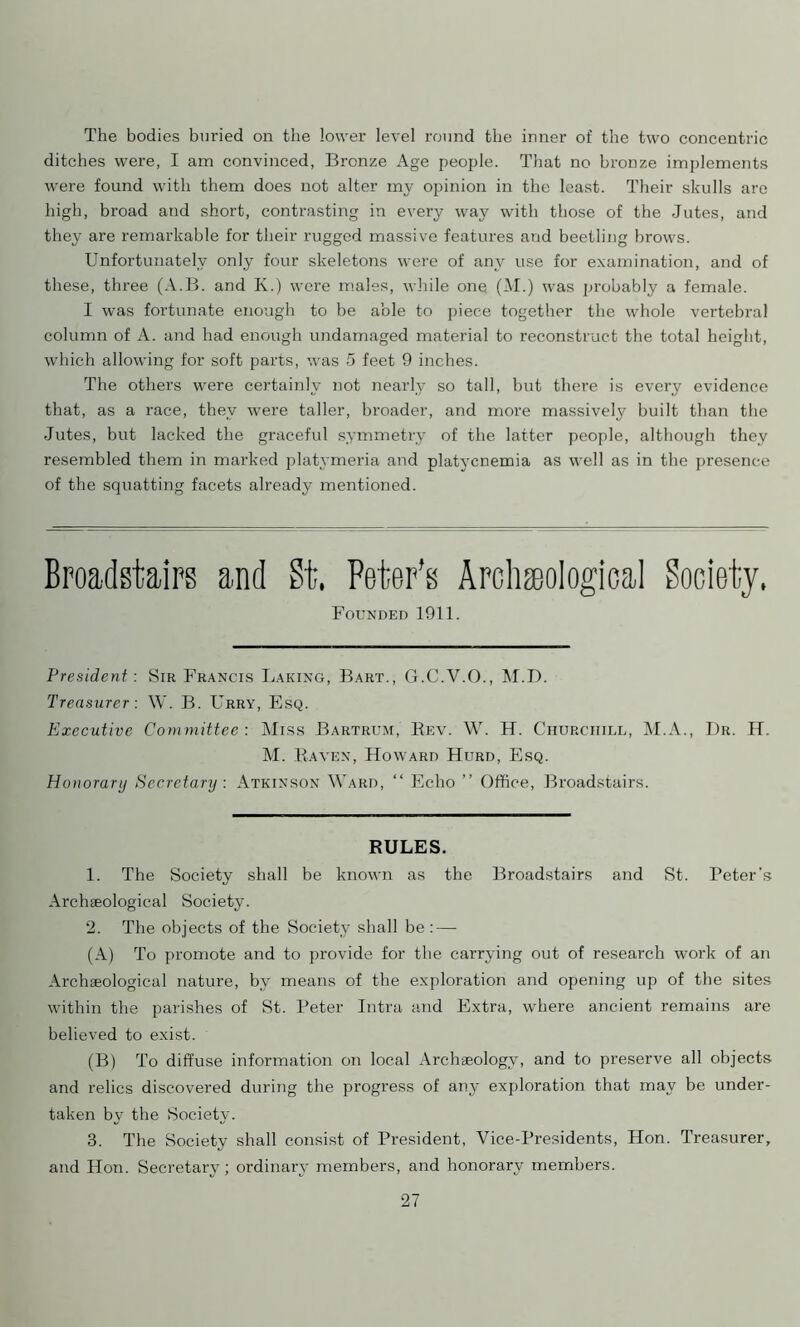 The bodies buried on the lower level round the inner of the two concentric ditches were, I am convinced, Bronze Age people. That no bronze implements were found with them does not alter my opinion in the least. Their skulls are high, broad and short, contrasting in every way with those of the Jutes, and they are remarkable for their rugged massive features and beetling brows. Unfortunately only four skeletons were of any use for examination, and of these, three (A.B. and K.) were males, while one (M.) wras probably a female. I was fortunate enough to be able to piece together the whole vertebral column of A. and had enough undamaged material to reconstruct the total height, which allowing for soft parts, was 5 feet 9 inches. The others were certainly not nearly so tall, but there is every evidence that, as a race, they were taller, broader, and more massively built than the Jutes, but lacked the graceful symmetry of the latter people, although they resembled them in marked platymeria and platycnemia as well as in the presence of the squatting facets already mentioned. Broadstairs and St. Peter's Archeological Society, Founded 1911. President: Sir Francis Baking, Bart., G.C.V.O., M.D. Treasurer: W. B. Urry, Esq. Executive Committee : Miss Bartrum, Bev. W. H. Churchill, M.A., Dr. IT. M. Raven, Howard Hurd, Esq. Honorary Secretary : Atkinson Ward, “ Echo ” Office, Broadstairs. RULES. 1. The Society shall be known as the Broadstairs and St. Peter's Archaeological Society. 2. The objects of the Society shall be : — (A) To promote and to provide for the carrying out of research work of an Archaeological nature, by means of the exploration and opening up of the sites within the parishes of St. Peter Intra and Extra, wffiere ancient remains are believed to exist. (B) To diffuse information on local Archaeology, and to preserve all objects and relics discovered during the progress of any exploration that may be under- taken by the Society. 3. The Society shall consist of President, Vice-Presidents, Hon. Treasurer, and Hon. Secretary; ordinary members, and honorary members.