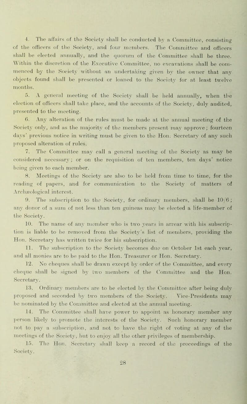 4. The affairs of the Society shall be conducted by a Committee, consisting of the officers of the Society, and four members. The Committee and officers shall be elected annually, and the quorum of the Committee shall be three. Within the discretion of the Executive Committee, no excavations shall be com- menced by the Society without an undertaking given bv the owner that any objects found shall be presented or loaned to the Society for at least twelve months. 5. A general meeting of the Society shall be held annually, when the election of officers shall take place, and the accounts of the Society, duly audited, presented to the meeting. 6. Any alteration of the rules must be made at the annual meeting of the Society only, and as the majority of the members present may approve ; fourteen days’ previous notice in writing must be given to the Hon. Secretary of any such proposed alteration of rules. 7. The Committee may call a general meeting of the Society as may be considered necessary; or on the requisition of ten members, ten days’ notice being given to each member. 8. Meetings of the Society are also to be held from time to time, for the reading of papers, and for communication to the Society of matters of Archaeological interest. 9. The subscription to the Society, for ordinary members, shall be 10/6; any donor of a sum of not less than ten guineas may he elected a life-member of the Society. 10. The name of any member who is two years in arrear with his subscrip- tion is liable to be removed from the Society’s list of members, providing the Hon. Secretary has written twice for his subscription. 11. The subscription to the Society becomes due on October 1st each year, and all monies are to be. paid to the Hon. Treasurer or Hon. Secretary. 12. No cheques shall he drawn except by order of the Committee, and every cheque shall be signed by two members of the Committee and the Hon. Secretary. 13. Ordinary members are to be elected by the Committee after being duly proposed and seconded by two members of the Society. Vice-Presidents may be nominated by the Committee and elected at the annual meeting. 14. The Committee shall have power to appoint as honorary member any person likely to promote the interests of the Society. Such honorary member not to pay a subscription, and not to have the right of voting at any of the meetings of the Society, but to enjoy all the other privileges of membership. 15. The Hon. Secretary shall keep a record of the proceedings of the Society.