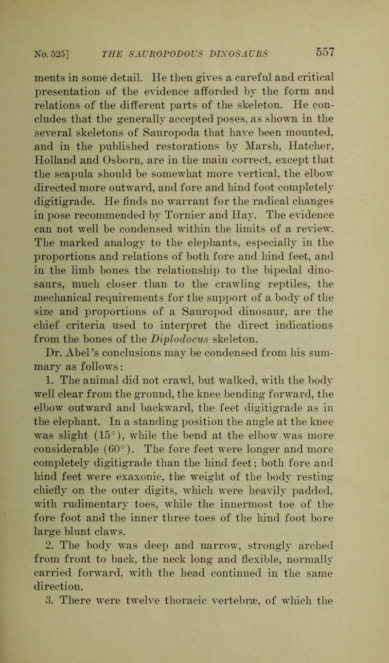 ments in some detail. He then gives a careful and critical presentation of the evidence afforded by the form and relations of the different parts of the skeleton. He con- cludes that the generally accepted poses, as shown in the several skeletons of Sauropoda that have been mounted, and in the published restorations by Marsh, Hatcher, Holland and Osborn, are in the main correct, except that the scapula should be somewhat more vertical, the elbow directed more outward, and fore and hind foot completely digitigrade. He finds no warrant for the radical changes in pose recommended by Tornier and Hay. The evidence can not well be condensed within the limits of a review. The marked analogy to the elephants, especially in the proportions and relations of both fore and hind feet, and in the limb bones the relationship to the bipedal dino- saurs, much closer than to the crawling reptiles, the mechanical requirements for the support of a body of the size and proportions of a Sauropod dinosaur, are the chief criteria used to interpret the direct indications from the bones of the Diploclocus skeleton. Dr. Abel’s conclusions may be condensed from his sum- mary as follows: 1. The animal did not crawl, but walked, with the body well clear from the ground, the knee bending forward, the elbow outward and backward, the feet digitigrade as iii the elephant. In a standing position the angle at the knee was slight (15°), while the bend at the elbow was more considerable (60°). The fore feet were longer and more completely digitigrade than the hind feet; both fore and hind feet were exaxonic, the weight of the body resting chiefly on the outer digits, which were heavily padded, with rudimentary toes, while the innermost toe of the fore foot and the inner three toes of the hind foot bore large blunt claws. 2. The body was deep and narrow, strongly arched from front to back, the neck long and flexible, normally carried forward, with the head continued in the same direction. 3. There were twelve thoracic vertebrae, of which the