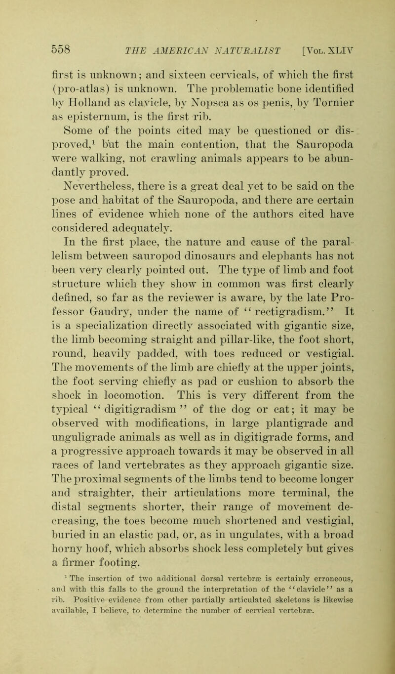 first is unknown; and sixteen cervicals, of which the first (pro-atlas) is unknown. The problematic hone identified hv Holland as clavicle, by Nopsca as os penis, by Tornier as episternum, is the first rib. Some of the points cited may be questioned or dis- proved,1 but the main contention, that the Sauropoda were walking, not crawling animals appears to be abun- dantly proved. Nevertheless, there is a great deal yet to he said on the pose and habitat of the Sauropoda, and there are certain lines of evidence which none of the authors cited have considered adequately. In the first place, the nature and cause of the paral lelism between sauropod dinosaurs and elephants has not been very clearly pointed out. The type of limb and foot structure which they show in common was first clearly defined, so far as the reviewer is aware, by the late Pro- fessor Gaudry, under the name of ‘ ‘ rectigradism. ’ ’ It is a specialization directly associated with gigantic size, the limb becoming straight and pillar-like, the foot short, round, heavily padded, with toes reduced or vestigial. The movements of the limb are chiefly at the upper joints, the foot serving chiefly as pad or cushion to absorb the shock in locomotion. This is very different from the typical “ digitigradism ” of the dog or cat; it may be observed with modifications, in large plantigrade and unguligrade animals as well as in digitigrade forms, and a progressive approach towards it may be observed in all races of land vertebrates as they approach gigantic size. The proximal segments of the limbs tend to become longer and straigliter, their articulations more terminal, the distal segments shorter, their range of movement de- creasing, the toes become much shortened and vestigial, buried in an elastic pad, or, as in ungulates, with a broad horny hoof, which absorbs shock less completely but gives a firmer footing. 1 The insertion of two additional dorsal vertebra is certainly erroneous, and with this falls to the ground the interpretation of the “clavicle” as a rib. Positive evidence from other partially articulated skeletons is likewise available, I believe, to determine the number of cervical vertebra.