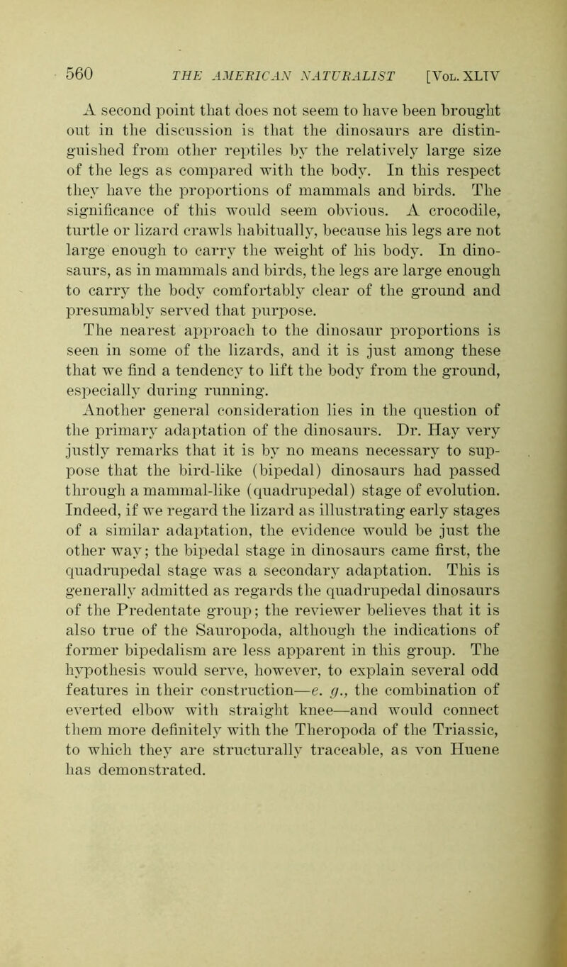 A second point that does not seem to have been brougdit out in the discussion is that the dinosaurs are distin- guished from other reptiles by the relatively large size of the legs as compared with the body. In this respect they have the proportions of mammals and birds. The significance of this would seem obvious. A crocodile, turtle or lizard crawls habitually, because his legs are not large enough to carry the weight of his body. In dino- saurs, as in mammals and birds, the legs are large enough to carry the body comfortably clear of the ground and presumably served that purpose. The nearest approach to the dinosaur proportions is seen in some of the lizards, and it is just among these that we find a tendency to lift the body from the ground, especially during running. Another general consideration lies in the cprestion of the primary adaptation of the dinosaurs. Dr. Hay very justly remarks that it is by no means necessary to sup- pose that the bird-like (bipedal) dinosaurs had passed through a mammal-like (quadrupedal) stage of evolution. Indeed, if we regard the lizard as illustrating early stages of a similar adaptation, the evidence would be just the other way; the bipedal stage in dinosaurs came first, the quadrupedal stage was a secondary adaptation. This is generally admitted as regards the quadrupedal dinosaurs of the Predentate group; the reviewer believes that it is also true of the Sauropoda, although the indications of former bipedalism are less apparent in this group. The hypothesis would serve, however, to explain several odd features in their construction—e. g., the combination of everted elbow with straight knee—and would connect them more definitely with the Theropoda of the Triassic, to which they are structurally traceable, as von Huene has demonstrated.