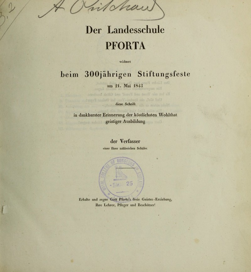 Der Landesschule PFORTA widmet beim 300jährigen Stiftungsfeste am 21. Mai 1843 diese Schrift in dankbarster Erinnerung der köstlichsten Wohlthat geistiger Ausbildung der Verfasser einer Ihrer zahlreichen Schüler. 25 Erhalte und segne Gott Pforta’s freie Geistes-Erziehung, Ihre Lehrer, Pfleger und Beschützer!