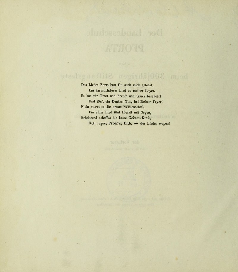 Des Liedes Form hast Du auch mich gelehrt, Ein anspruchsloses Lied zu meiner Leyer. Es hat mir Trost und Freud’ und Glück bescheert Und tön’, ein Dankes-Ton, bei Deiner Feyer! Nicht störet es die ernste Wissenschaft, Ein edles Lied tönt überall mit Segen, Erheiternd schafft’s die beste Geistes-Kraft; Gott segne, Pforta, Dich, — der Lieder wegen