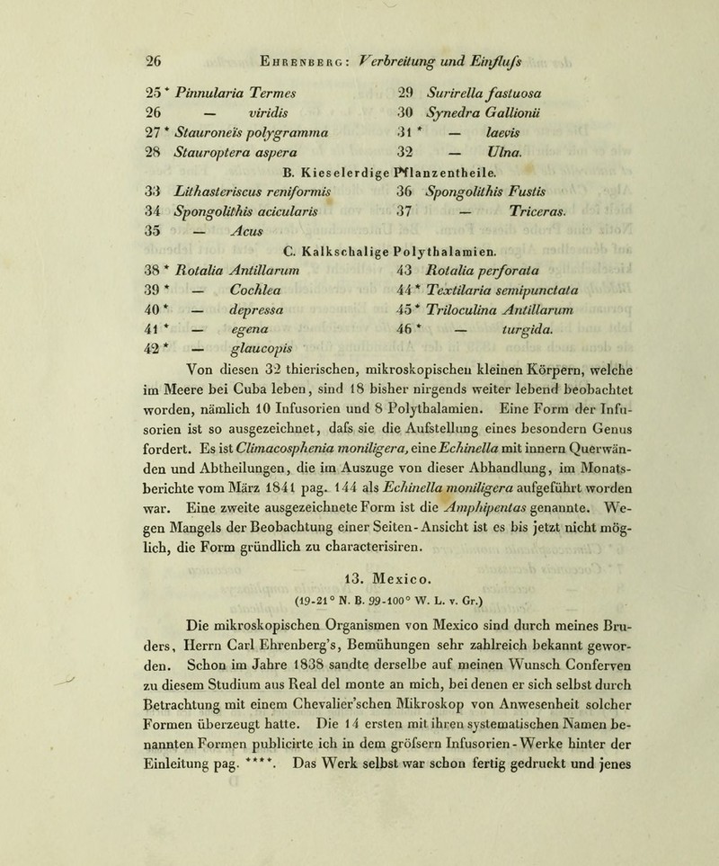 25 * Pinnularia Termes 26 — viridis 27 * Stauroneis polygramma 28 Stauroptera aspera 29 Surirellafasluosa 30 Synedra Gallionii 31 * — laevis 32 — Ulna. B. Kieselerdige E*flanzentheile. 33 Lithasteriscus reniformis 36 Spongolithis Fustis 34 Spongolithis acicularis 37 — Triceras. 35 — Acus C. Kalkschalige Polythalamien. 38 * Rotalia Antillarum 43 Rotalia perforaia 39 * — Cochlea 44 * Textilaria semipunctata 40 * — depressa 45 * Triloculina Antillarum 41 * — egena 46 * — turgida. 42 * — glaucopis Von diesen 32 thierischen, mikroskopischen kleinen Körpern, welche im Meere bei Cuba leben, sind 18 bisher nirgends weiter lebend beobachtet worden, nämlich 10 Infusorien und 8 Polythalamien. Eine Form der Infu- sorien ist so ausgezeichnet, dafs sie die Aufstellung eines besondern Genus fordert. Es ist Climacosphenia moniligera, eine Echinella mit innern Querwän- den und Abtheilungen, die im Auszuge von dieser Abhandlung, im Monats- berichte vom März 1841 pag. 144 als Echinella moniligera aufgeführt worden war. Eine zweite ausgezeichnete Form ist die Amphipentas genannte. We- gen Mangels der Beobachtung einer Seiten-Ansicht ist es bis jetzt nicht mög- lich, die Form gründlich zu characterisiren. 13. Mexico. (19-21° N. B. 99-100° W. L. v. Gr.) Die mikroskopischen Organismen von Mexico sind durch meines Bru- ders, Herrn Carl Ehrenberg’s, Bemühungen sehr zahlreich bekannt gewor- den. Schon im Jahre 1838 sandte derselbe auf meinen Wunsch Conferven zu diesem Studium aus Real del monte an mich, bei denen er sich selbst durch Betrachtung mit einem Chevalier’schen Mikroskop von Anwesenheit solcher Formen überzeugt hatte. Die 14 ersten mit ihren systematischen Namen be- nannten Formen publicirte ich in dem gröfsern Infusorien-Werke hinter der Einleitung pag. ****. Das Werk selbst war schon fertig gedruckt und jenes