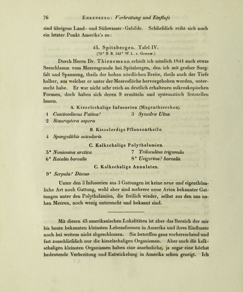 sind übrigens Land - und Süfswasser - Gebilde. Schliefslich reiht sich noch ein letzter Punkt Amerika’s an: 45. Spitzbergen. Tafel IV. (79° N. B. 342° W.L. v. Greenw) Durch Herrn Dr. Thienemann erhielt ich nämlich 1841 auch etwas Seescblamm vom Meeresgründe bei Spitzbergen, den ich mit grosser Sorg- falt und Spannung, theils der hoben nördlichen Breite, theils auch der Tiefe halber, aus welcher er unter der Meeresfläche hervorgehoben worden, unter- sucht habe. Er war nicht sehr reich an deutlich erhaltenen mikroskopischen Formen, doch haben sich deren 9 ermitteln und systematisch feststellen lassen. A. Kieselschalige Infusorien (Magenthierchen). 1 Coscinodiscus Patina? 3 Synedra Ulna. 2 Stauroptera aspera B. Kieselerdige Pflanzentheile. 4 Spongolithis acicularis. C. Kalkschalige Polythalamien. 5 * Nonionina arctica 7 Triloculina irigonula 6* Rotalia borealis 8* Uvigerina? borealis. C. Kalkschalige Annulaten. 9* Serpula? Discus. Unter den 3 Infusorien aus 3 Gattungen ist keine neue und eigenthüm- liche Art noch Gattung, wohl aber sind mehrere neue Arten bekannter Gat- tungen unter den Poly thalamien, die freilich wieder, selbst aus den uns na- hen Meeren, noch wenig untersucht und bekannt sind. Mit diesen 45 amerikanischen Lokalitäten ist aber das Bereich der mir bis heute bekannten kleinsten Lebensformen in Amerika und ihres Einflusses noch bei weitem nicht abgeschlossen. Sie betreffen ganz vorherrschend und fast ausschliefslich nur die kieselschaligen Organismen. Aber auch die kalk- schaligen kleinsten Organismen haben eine ansehnliche, ja sogar eine höchst bedeutende Verbreitung und Entwickelung in Amerika schon gezeigt. Ich