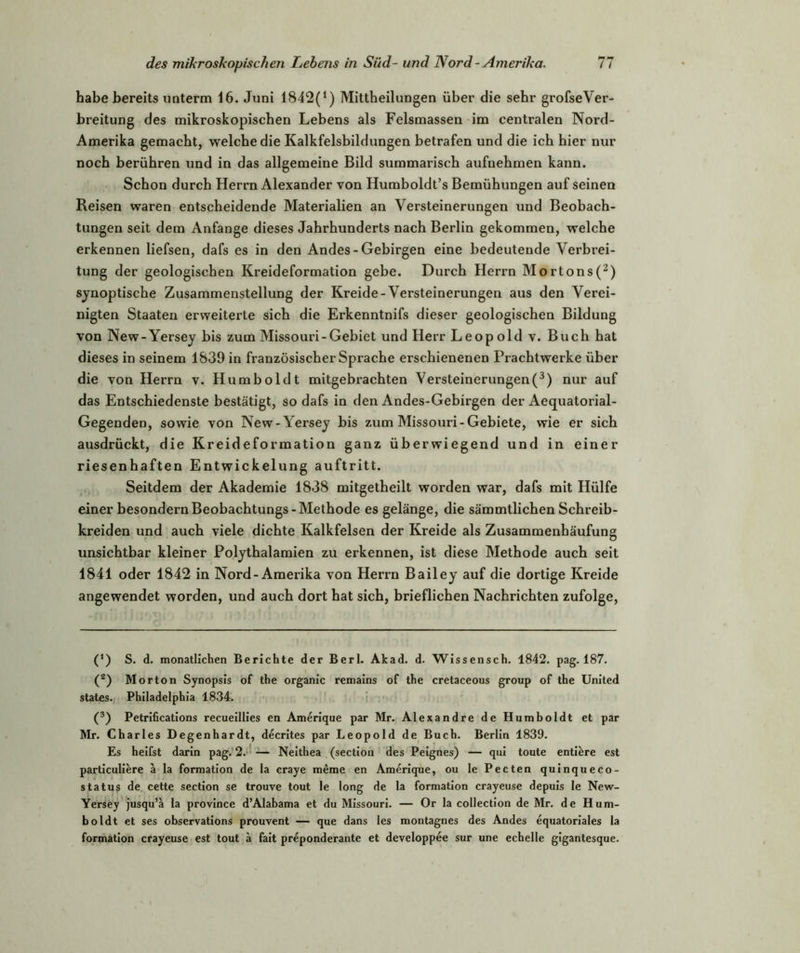 habe bereits uaterm 16. Juni 1842(1) Mittheilungen über die sehr grofseVer- breitung des mikroskopischen Lebens als Felsmassen im centralen Nord- Amerika gemacht, welche die Kalkfelsbildungen betrafen und die ich hier nur noch berühren und in das allgemeine Bild summarisch aufnehmen kann. Schon durch Herrn Alexander von Humboldt’s Bemühungen auf seinen Reisen waren entscheidende Materialien an Versteinerungen und Beobach- tungen seit dem Anfänge dieses Jahrhunderts nach Berlin gekommen, welche erkennen liefsen, dafs es in den Andes - Gebirgen eine bedeutende Verbrei- tung der geologischen Kreideformation gebe. Durch Herrn Mortons(2) synoptische Zusammenstellung der Kreide-Versteinerungen aus den Verei- nigten Staaten erweiterte sich die Erkenntnifs dieser geologischen Bildung von New-Yersey bis zum Missouri-Gebiet und Herr Leopold v. Buch hat dieses in seinem 1839 in französischer Sprache erschienenen Prachtwerke über die von Herrn v. Humboldt mitgebrachten Versteinerungen(3) nur auf das Entschiedenste bestätigt, so dafs in den Andes-Gebirgen der Aequatorial- Gegenden, sowie von New-Yersey bis zum Missouri-Gebiete, wie er sich ausdrückt, die Kreideformation ganz überwiegend und in einer riesenhaften Entwickelung auftritt. Seitdem der Akademie 1838 mitgetheilt worden war, dafs mit Hülfe einer besondernBeobachtungs-Methode es gelänge, die sämmtlichen Schreib- kreiden und auch viele dichte Kalkfelsen der Kreide als Zusammenbäufung unsichtbar kleiner Polythalamien zu erkennen, ist diese Methode auch seit 1841 oder 1842 in Nord-Amerika von Herrn Bailey auf die dortige Kreide angewendet worden, und auch dort hat sich, brieflichen Nachrichten zufolge, (*) (*) S. d. monatlichen Berichte der Berl. Akad. d. Wissensch. 1842. pag. 187. (z) Morton Synopsis of the organic remains of the cretaceous group of the United States. Philadelphia 1834. (3) Petrifications recueillies en Amerique par Mr. Alexandre de Humboldt et par Mr. Charles Degenhardt, decrites par Leopold de Buch. Berlin 1839. Es heilst darin pag. 2. — Neithea (section des Peignes) — qui toute entiere est particuliere a la formation de la craye meme en Amerique, ou le Pecten quinqueco- statu§ de cette section se trouve tout le long de la formation crayeuse depuis le New- Yersey jusqu’a la province d’Alabama et du Missouri. — Or la collection de Mr. de Hum- boldt et ses observations prouvent — que dans les montagnes des Andes equatoriales la formation crayeuse est tout ä fait preponderante et developpee sur une echelle gigantesque.