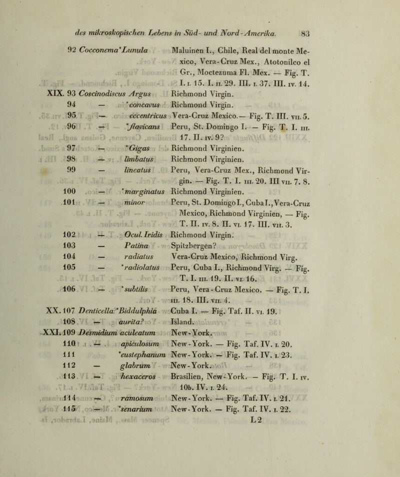 92 Cocconema*Lunula Maluinen I., Chile, Real del monte Me- xico, Vera - Cruz Mex., Atotonilco el Gr., Moctezuma Fl. Mex. — Fig. T. 1 • - : fj' i i■* : I « ^ k 1.1. 15. I. II. 29. III. I. 37. III. IV. 14. XIX. 93 Coscinodiscus Argus Richmond Virgin. 94 — ’concavus Richmond Virgin. 95 — eccentricus Vera-Cruz Mexico.— Fig. T. III. vii. 5. 96 - *flavicans Peru, St. Domingo I. — Fig. T. I. m. tsH ..IlMib 4 ■.nfiiifO r\ • t • <onnoyß»J fni>npj. 17. II. iv. 9? 97 — * Gigas Richmond Virginien. 98 — limbatus Richmond Virginien. 99 — lineatus Peru, Vera-Cruz Mex., Richmond Vir- gin. — Fig. T. I. m. 20. III vii. 7. 8. 100 — * marginatus Richmond Virginien. 101 .1 .11 . minor »i • R7K! J5». r f 7O £ - v Peru, St. Domingol, Cubal., Vera-Cruz Mexico, Richmond Virginien, — Fig. T. II. iv. 8. II. vi. 17. III. vii. 3. 102 — Ocul. Iridis Richmond Virgin. 103 — Patina Spitzbergen? 104 — radiatus Vera-Cruz Mexico, Richmond Virg. 105 1 f IpT * r adiolatus Peru, Cuba I., Richmond Virg. — Fig. T. I. in. 19. II. vi. 16. 106 — * subtilis . .hoY • -.7 Peru, Vera-Cruz Mexico. — Fig. T. I. in. 18. III. vii. 4. XX. 107 Denticella:*Biddulphia Cuba I. — Fig. Taf. II. vi. 19. los: — aurita? Island. XXI. 109 Desmidium aculeatum New-York. llQr 111 — apiculosum *eustephanum New-York. — Fig. Taf. IV. i. 20. New-York. — Fig. Taf. IV. i. 23. 112 — glabrum New-York. 113 — hexaceros Brasilien, New-York. — Fig. T. I. iv. . .71.1.7 T 5ii T Q t 10b. IV. i. 24. 114 ramosum New-York. — Fig. Taf. IV. i. 21. 115 — *senarium New-York. — Fig. Taf. IV. i. 22. -' /i »b'vHßw i ,‘>m: i MI . ?8ßhr :V>n ’r L2