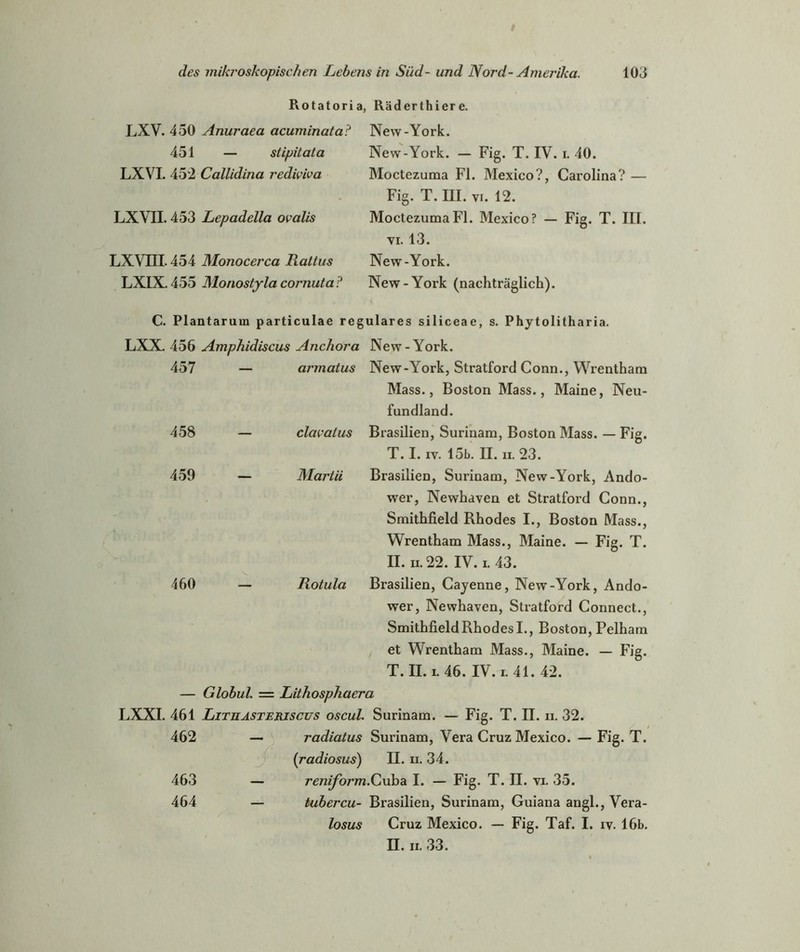 Rotatoria, Räderthiere. LXV. 450 Anuraea acuminata? 451 — stipitala LXVI. 452 Callidina redwiva LXVII. 453 Lepadella ovalis LXVIII. 454 Monocerca Rattus LXIX. 455 Monostyla cornuta? New-York. New-York. — Fig. T. IV. i. 40. Moctezuma Fl. Mexico?, Carolina? — Fig. T. III. vi. 12. Moctezuma Fl. Mexico? — Fig. T. III. vi. 13. New-York. New-York (nachträglich). C. Plantarum particulae reguläres siliceae, s. Phytolitharia. LXX. 456 Amphidiscus Anchora New-York. 457 armatus New-York, Stratford Conn., Wrentham Mass., Boston Mass., Maine, Neu- fundland. 458 — clavalus Brasilien, Surinam, Boston Mass. — Fig. T. I. iv. 15b. II. ii. 23. 459 Maj'tii Brasilien, Surinam, New-York, Ando- wer, Newhaven et Stratford Conn., Smithfield Rhodes I., Boston Mass., Wrentham Mass., Maine. — Fig. T. II. n. 22. IV. i.43. 460 — Rotula Brasilien, Cayenne, New-York, Ando- wer, Newhaven, Stratford Connect., SmithfieldRhodesI., Boston, Pelham et Wrentham Mass., Maine. — Fig. T. II. i. 46. IV. 1.41.42. — Globul. = Lithosphaera LXXI. 461 Lituasteriscus oscul. Surinam. — Fig. T. II. ii. 32. 462 — radiatus Surinam, Vera Cruz Mexico. — Fig. T. (radiosus) II. ii. 34. 463 — reniform.Cuba I. — Fig. T. II. vi. 35. 464 — tubercu- Brasilien, Surinam, Guiana angl., Vera- losus Cruz Mexico. — Fig. Taf. I. iv. 16b. II. ii. 33.