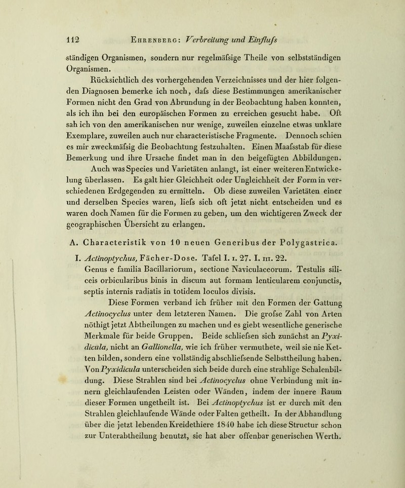ständigen Organismen, sondern nur regelmäfsige Theile von selbstständigen Organismen. Rücksichtlich des vorhergehenden Verzeichnisses und der hier folgen- den Diagnosen bemerke ich noch, dafs diese Bestimmungen amerikanischer Formen nicht den Grad von Abrundung in der Beobachtung haben konnten, als ich ihn bei den europäischen Formen zu erreichen gesucht habe. Oft sah ich von den amerikanischen nur wenige, zuweilen einzelne etwas unklare Exemplare, zuweilen auch nur characteristische Fragmente. Dennoch schien es mir zweckmäfsig die Beobachtung festzuhalten. Einen Maafsstab für diese Bemerkung und ihre Ursache findet man in den beigefügten Abbildungen. Auch wasSpecies und Varietäten anlangt, ist einer weiteren Entwicke- lung überlassen. Es galt hier Gleichheit oder Ungleichheit der Form in ver- schiedenen Erdgegenden zu ermitteln. Ob diese zuweilen Varietäten einer und derselben Species waren, liefs sich oft jetzt nicht entscheiden und es waren doch Namen für die Formen zu geben, um den wichtigeren Zweck der geographischen Übersicht zu erlangen. A. Characteristik von 10 neuen Generibus der Polygastrica. I. Actinoptychus, Fächer-Dose. Tafel 1.1. 27. I. m. 22. Genus e familia Bacillariorum, sectione Naviculaceorum. Testulis sili- ceis oi’hiculai'ibus binis in discixm aut fox’mam lenticulax'em conjunctis, septis internis radiatis in totidem loculos divisis. Diese Formen verband ich früher mit den Formen der Gattung Actinocyclus unter dem letzteren Namen. Die grofse Zahl von Arten nöthigt jetzt Abtheilungen zu machen und es giebt wesentliche genex’ische Merkmale für beide Gi'uppen. Beide schliefsen sich zunächst an Pyxi- dicula, nicht an Gallionella, wie ich früher vermuthete, weil sie nie Ket- ten bilden, sondern eine vollständig abschliefsende Selbsttheilung haben. VonPyxidicula unterscheiden sich beide durch eine stx’ahlige Schalenbil- dung. Diese Strahlen sind bei Actinocyclus ohne Verbindung mit in- nern gleichlaufenden Leisten oder Wänden, indem der innere Raum dieser Formen ungetheilt ist. Bei Actinoptychus ist er dux’ch mit den Stx’ahlen gleichlaufende Wände oder Falten getheilt. In der Abhandlung über die jetzt lebenden Kreidethiere 1840 habe ich diese Structur schon zur Unterabtheilung benutzt, sie hat aber offenbar generischen Werth.