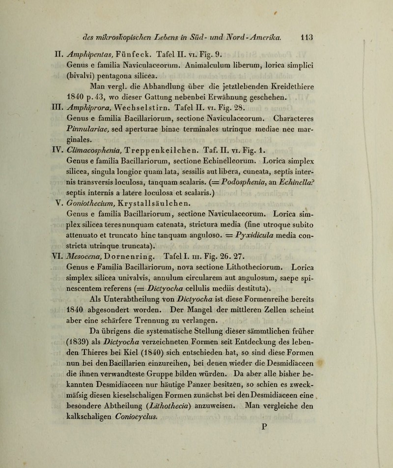 II. Amphipentas, Fünfeck. Tafel II. vi. Fig. 9. Genus e familia Naviculaceorum. Animalculum liberum, lorica simplici (bivalvi) pentagona silicea. Man vergl. die Abhandlung über die jetztlebenden Kreidethiere 1840 p.43, wo dieser Gattung nebenbei Erwähnung geschehen. III. Amphiprora, Wechselstirn. Tafel II. vi. Fig. 28. Genus e familia Bacillariorum, sectione Naviculaceorum. Characteres Pinnulariae, sed aperturae binae terminales utrinque mediae nec mar- ginales. IV. Climacosphenia, Treppenkeilchen. Taf. II. vi. Fig. 1. Genus e familia Bacillariorum, sectione Echinelleorum. Lorica simplex silicea, singula longior quam lata, sessilis aut libera, cuneata, septis inter- nis transversis loculosa, tanquam scalaris. (— Podosphenia, an Echinella? septis internis a latere loculosa et scalaris.) V. Goniothecium, Krystallsäulchen. Genus e familia Bacillariorum, sectione Naviculaceorum. Lorica sim- plex silicea teresnunquam catenata, strictura media (fine utroque subito attenuato et truncato hinc tanquam anguloso. = Pyxidicula media con- stricta utrinque truncata). VI. Mesocena, Dornenring. Tafel I. in. Fig. 26. 27. Genus e Familia Bacillariorum, nova sectione Lithotheciorum. Lorica simplex silicea univalvis, annulum circularem aut angulosum, saepe spi- nescentem referens (= Dictyocha cellulis mediis destituta). Als Unterabtheilung von Dictyocha ist diese Formenreihe bereits 1840 abgesondert worden. Der Mangel der mittleren Zellen scheint aber eine schärfere Trennung zu verlangen. Da übrigens die systematische Stellung dieser sämmtlichen früher (1839) als Dictyocha verzeichneten Formen seit Entdeckung des leben- den Thieres bei Kiel (1840) sich entschieden hat, so sind diese Formen nun bei denBacillarien einzureihen, bei denen wieder die Desmidiaceen die ihnen verwandteste Gruppe bilden würden. Da aber alle bisher be- kannten Desmidiaceen nur häutige Panzer besitzen, so schien es zweck- mäfsig diesen kieselschaligen Formen zunächst bei den Desmidiaceen eine besondere Abtheilung (Lithothecia) anzuweisen. Man vergleiche den kalkschaligen Coniocyclus. P