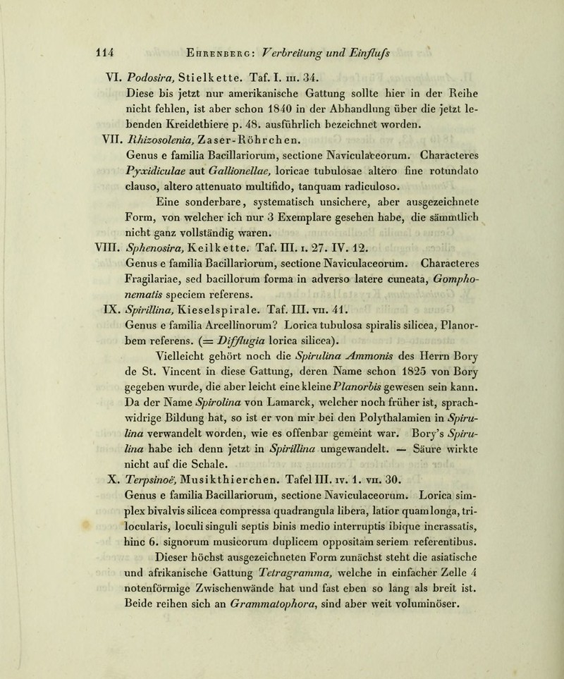VI. Podosb'a, Stielkette. Taf. I. m. 34. Diese bis jetzt nur amerikanische Gattung sollte hier in der Reihe nicht fehlen, ist aber schon 1840 in der Abhandlung über die jetzt le- benden Kreidethiere p. 48. ausführlich bezeichnet worden. VII. lihizosolenia, Zaser-Röhrchen. Genus e familia Bacillariorum, sectione Navicula’ceorum. Characteres Pyxidiculae aut Gallionellae, loricae tubulosae altero fine rotundato clauso, altero attenuato multifido, tanquam radiculoso. Eine sonderbare, systematisch unsichere, aber ausgezeichnete Form, von welcher ich nur 3 Exemplare gesehen habe, die sämmtlich nicht ganz vollständig waren. VIII. Sphenosira, Keilkette. Taf. III. i. 27. IV. 12. Genus e familia Bacillariorum, sectione Naviculaceorum. Characteres Fragilariae, sed bacillorum forma in adverso latere cuneata, Gompho- nematis speciem referens. IX. Spii'illina, Kieselspirale. Taf. III. vii. 41. Genus e familia Arcellinorum? Lorica tubulosa spiralis silicea, Planor- bem referens. (== Eifßugia lorica silicea). Vielleicht gehört noch die Spirulina Ammonis des Herrn Bory de St. Vincent in diese Gattung, deren Name schon 1825 von Bory gegeben wurde, die aber leicht eine kleine Planorbis gewesen sein kann. Da der Name Spirolina von Lamarck, welcher noch früher ist, sprach- widrige Bildung hat, so ist er von mir bei den Polythalamien in Spiru- lina verwandelt worden, wie es offenbar gemeint war. Bory’s Spiru- lina habe ich denn jetzt in Spirülina umgewandelt. — Säure wirkte nicht auf die Schale. X. Terpsinoe, Musikthierchen. Tafel III. iv. 1. vn. 30. Genus e familia Bacillariorum, sectione Naviculaceorum. Lorica Sim- plex bivalvis silicea compressa quadrangula libera, latior quam longa, tri- locularis, loculi singuli septis binis medio interruptis ibique incrassatis, hinc 6. signorum musicorum duplicem oppositam seriem referentibus. Dieser höchst ausgezeichneten Form zunächst steht die asiatische und afrikanische Gattung Tetragramma, welche in einfacher Zelle 4 notenförmige Zwischenwände hat und fast eben so lang als breit ist. Beide reihen sich an Grammatophora, sind aber weit voluminöser.