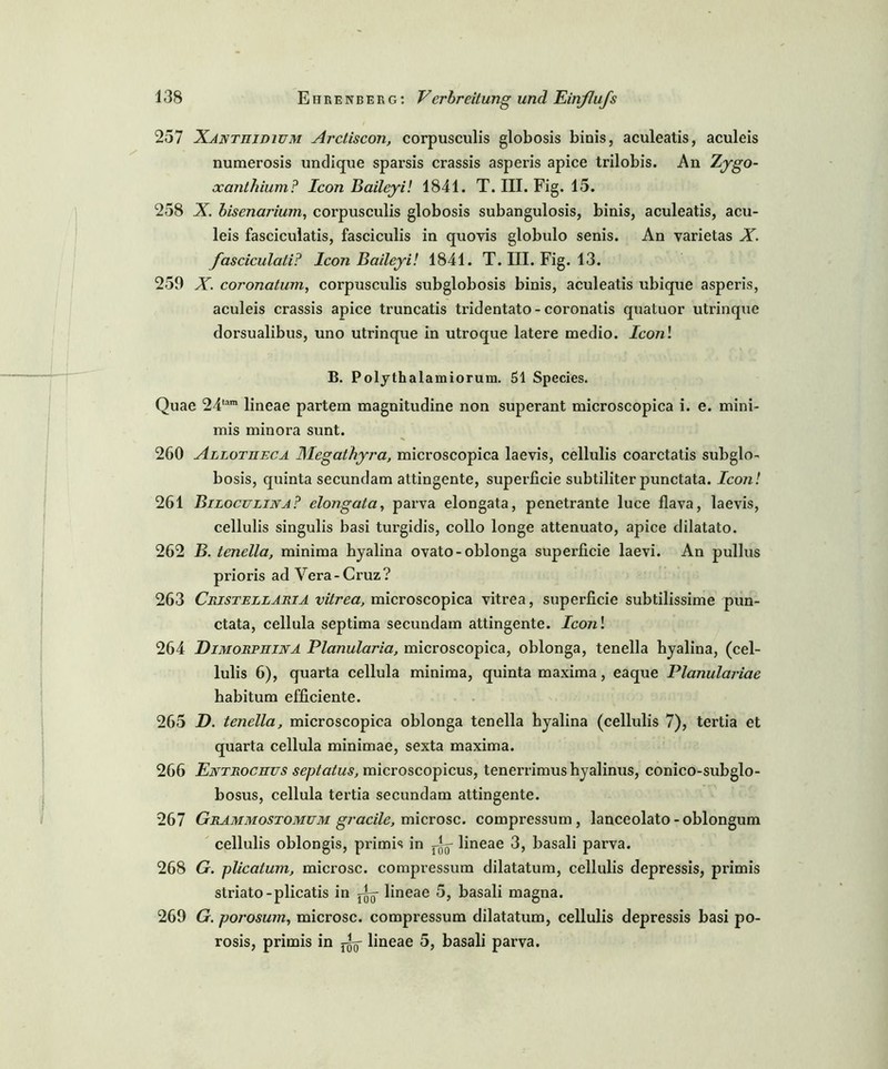 257 Xanthjdium Arctiscon, corpusculis globosis binis, aculeatis, aculeis numerosis undique sparsis crassis asperis apice trilobis. An Zygo- xanthium? Icon Baileyi! 1841. T. III. Fig. 15. 258 X. bisenarium, corpusculis globosis subangulosis, binis, aculeatis, acu- leis fasciculatis, fasciculis in quovis globulo senis. An varietas X. fasciculati? Icon Baileyi! 1841. T. III. Fig. 13. 259 X. coronatum, corpusculis subglobosis binis, aculeatis ubique asperis, aculeis crassis apice truncatis tridentato - coronatis quatuor utrinque dorsualibus, uno utrinque in utroque latere medio. Iconl B. Polythalamiorum. 51 Species. Quae 24tam lineae partem magnitudine non superant microscopica i. e. mini- mis minora sunt. 260 Allotiieca Megathyj'a, microscopica laevis, cellulis coarctatis subglo- bosis, quinta secundam attingente, superficie subtiliter punctata. Icon! 261 Biloculijsta? elongata, parva elongata, penetrante luce flava, laevis, cellulis singulis basi turgidis, collo longe attenuato, apice dilatato. 262 B. tenella, minima hyalina ovato-oblonga superficie laevi. An pullus prioris ad Vera-Cruz? 263 Cristellaria vitrea, microscopica vitrea, superficie subtilissime pun- ctata, cellula septima secundam attingente. Iconl 264 DimorphijvA Planularia, microscopica, oblonga, tenella byalina, (cel- lulis 6), quarta cellula minima, quinta maxima, eaque Planulariae habitum efficiente. 265 D. tenella, microscopica oblonga tenella hyalina (cellulis 7), tertia et quarta cellula minimae, sexta maxima. 266 Entrochus septatus, microscopicus, tenerrimushyalinus, conico-subglo- bosus, cellula tertia secundam attingente. 267 Grammostomum gj'acile, microsc. compressum , lanceolato -oblongum cellulis oblongis, primis in Ay lineae 3, basali parva. 268 G. plicatum, microsc. compressum dilatatum, cellulis depressis, primis striato-plicatis in X- lineae 5, basali magna. 269 G. porosum, microsc. compressum dilatatum, cellulis depressis basi po- rosis, primis in lineae 5, basali parva.