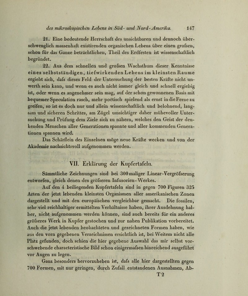 21. Eine bedeutende Herrschaft des unsichtbaren und dennoch über- schwenglich massenhaft existirenden organischen Lebens über einen grofsen, schon für das Ganze beträchtlichen, Theil des Erdfesten ist wissenschaftlich begründet. 22. Aus dem schnellen und grofsen Wachsthum dieser Kenntnisse eines selbstständigen, tiefwirkenden Lebens im kleinsten Raume ergiebt sich, dafs dieses Feld der Untersuchung der besten Kräfte nicht un- werth sein kann, und wenn es auch nicht immer gleich und schnell ergiebig ist, oder wenn es angenehmer sein mag, auf der schon gewonnenen Basis mit bequemer Speculation rasch, mehr poetisch spielend als ernst in die Ferne zu greifen, so ist es doch nur und allein wissenschaftlich und belohnend, lang- sam und sicheren Schrittes, am Zügel umsichtiger daher mühevoller Unter- suchung und Prüfung dem Ziele sich zu nähern, welches den Geist der den- kenden Menschen aller Generationen spannte und aller kommenden Genera- tionen spannen wird. Das Schärflein des Einzelnen möge neue Kräfte wecken und von der Akademie nachsichtsvoll aufgenommeu werden. VII. Erklärung der Kupfertafeln. Sämmtliche Zeichnungen sind bei 300 maliger Linear-Vergröfserung entworfen, gleich denen des gröfseren Infusorien-Werkes. Auf den 4 beiliegenden Kupfertafeln sind in gegen 700 Figuren 325 Arten der jetzt lebenden kleinsten Organismen aller amerikanischen Zonen dargestellt und mit den europäischen vergleichbar gemacht. Die fossilen, sehr viel reichhaltiger ermittelten Verhältnisse haben, ihrer Ausdehnung hal- ber, nicht aufgenommen werden können, sind auch bereits für ein anderes gröfseres Werk in Kupfer gestochen und zur nahen Publikation vorbereitet. Auch die jetzt lebenden beobachteten und gezeichneten Formen haben, wie aus den vorn gegebenen Verzeichnissen ersichtlich ist, bei Weitem nicht alle Platz gefunden, doch schien die hier gegebene Auswahl das mir selbst vor- schwebende characteristische Bild schon einigermafsen hinreichend ausgeführt vor Augen zu legen. Ganz besonders hervorzuheben ist, dafs alle hier dargestellten gegen 700 Formen, mit nur geringen, durch Zufall entstandenen Ausnahmen, Ab- T2