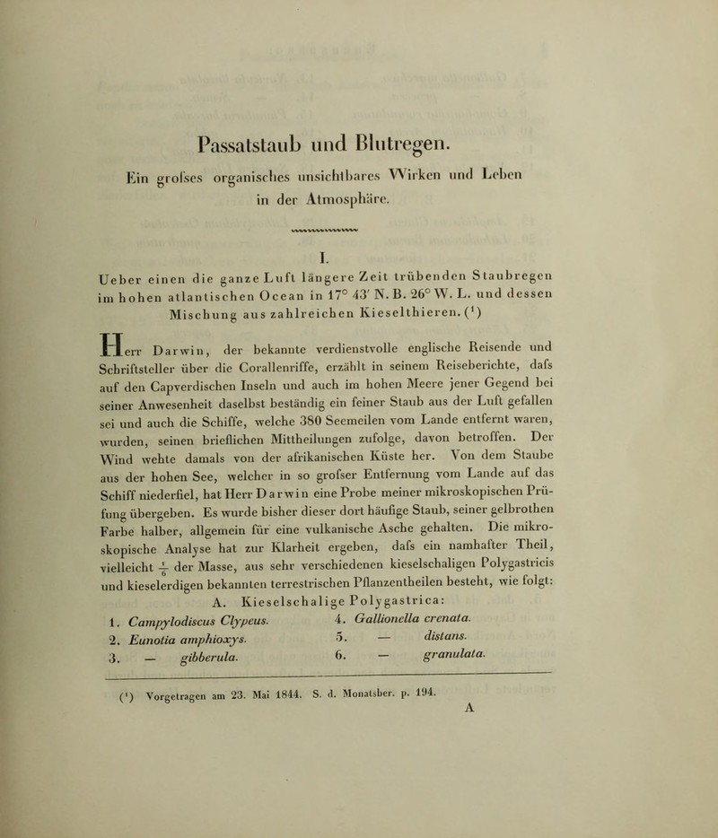 Passatstaub und Blutregen. Ein grolses organisches unsichibares VNirken und Leben in der Atmosphäre. wwv%<w I. Ueber einen die ganze Luft längere Zeit trübenden Staubregen im hohen atlantischen Ocean in 17° 43' N. B. 26° W. L. und dessen Mischung aus zahlreichen Kieselthieren. (^) Herr Darwin, der bekannte verdienstvolle englische Reisende und Schriftsteller über die Corallenriffe, erzählt in seinem Reiseberichte, dafs auf den Capverdischen Inseln und auch im hohen Meere jener Gegend bei seiner Anwesenheit daselbst beständig ein feiner Staub aus der Luft gefallen sei und auch die Schiffe, welche 380 Seemeilen vom Lande entfernt waren, wurden, seinen brieflichen Mittheilungen zufolge, davon betroffen. Der Wind wehte damals von der afrikanischen Küste her. Von dem Staube aus der hohen See, welcher in so grofser Entfernung vom Lande auf das Schiff niederfiel, hat Herr Darwin eine Probe meiner mikroskopischen Prü- fung übergeben. Es wurde bisher dieser dort häufige Staub, seinei gelbrothen Farbe halber, allgemein für eine vulkanische Asche gehalten. Die mikro- skopische Analyse hat zur Klarheit ergeben, dafs ein namhafter Theil, vielleicht der Masse, aus sehr verschiedenen kieselschaligen Poljgastricis und kieselerdigen bekannten terrestrischen Pflanzentheilen besteht, wie folgt: A. Kieselschalige Polygastrica: 1. Cajnpylodiscus Clypeus. 4» Gallioiißlla ci cnatci. 2. Eunotia amphioxys. distans. 3. - gibberula. 6. - granulata. (') Vorgetrsgen am 23. Mai 1844. S. d. Monatsber. p. 194. A