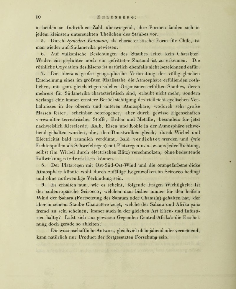 in beiden an Individuen-Zahl überwiegend, ihre Formen fanden sich in jedem kleinsten untersuchten Theilchen des Staubes vor. 5. Durch Sjnedrn Entomon, als characteristische Form für Chile, ist man wieder auf Südamerika gewiesen. 6. Auf vulkanische Beziehungen des Staubes leitet kein Charakter. Weder ein geglühter noch ein gefritteter Zustand ist zu erkennen. Die röthliche Oxydation des Eisens ist natürlich ebenfalls nicht bezeichnend dafür. 7. Die überaus grofse geographische Verbreitung der völlig gleichen Erscheinung eines im gröfsten Maafsstabe die Atmosphäre erfüllenden röth- lichen, mit ganz gleichartigen solchen Organismen erfüllten Staubes, deren mehrere für Südamerika characteristisch sind, erlaubt nicht mehr, sondem verlangt eine immer ernstere Berücksichtigung des vielleicht cyclischen Ver- hältnisses in der oberen und unteren Atmosphäre, Avodurch sehr grofse Massen fester, scheinbar heterogener, aber durch gewisse Eigenschaften verwandter terrestrischer Stoffe, Erden und Metalle, besonders für jetzt nachweislich Kieselerde, Kalk, Eisen und Kohle in der Atmosphäre schwe- bend gehalten wmrden, die, den Dunstwolken gleich, durch Wirbel und Electricität bald räumlich verdünnt, bald verdichtet werden und (wie Fichtenpollen als Schwefelregen) mit Platzregen u. s. w. aus jeder Richtung, selbst (im Wirbel durch electrischen Blitz) verschmolzen, ohne bedeutende Fall Wirkung niederfallen können. 8. Der Platzregen mit Ost-Süd-Ost-Wind und die orangefarbene dicke Atmosphäre könnte wohl durch zufällige Regenwolken im Scirocco bedingt und ohne nothwendige Verbindung sein. 9. Es erhalten nun, wie es scheint, folgende Fragen Wichtigkeit: Ist der südeuropäische Scirocco, w'elchen man bisher immer für den heifsen Wind der Sahara (Fortsetzung des Samum oder Chamsin) gehalten hat, der aber in seinem Staube Charactere zeigt, welche der Sahara und Afrika ganz fremd zu sein scheinen, immer auch in der gleichen Art Eisen- und Infuso- rien-haltig? Läfst sich aus gewissen Gegenden Central-Afrika’s die Erschei- nung doch gerade so ableiten? Die wissenschaftliche Antwort, gleichviel ob bejahend oder verneinend, kann natürlich nur Product der fortgesetzten Forschung sein.