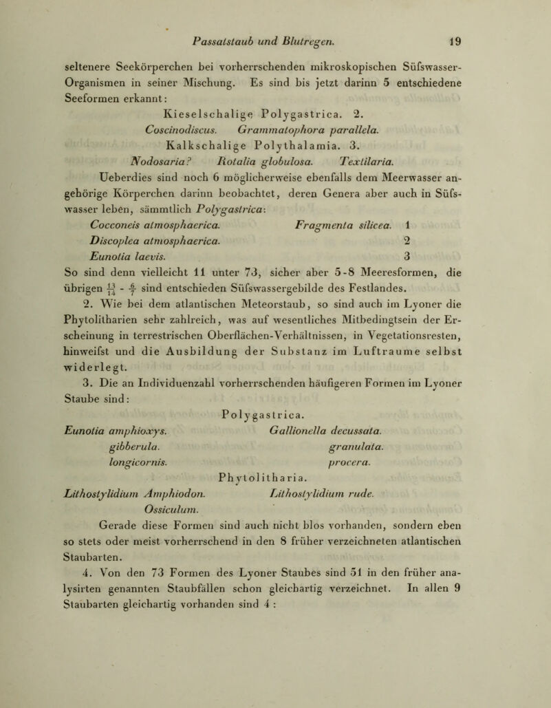 seltenere Seekörperchen bei vorherrschenden mikroskopischen Süfswasser- Organismen in seiner Mischung. Es sind bis jetzt darinn 5 entschiedene Seeformen erkannt: KieseIschalige Polygastrica. 2. Coscinodiscus. Grammatophora parallela. Kalkschalige Polythalamia. 3. Nodosaria? Rotalia globulosa. Textilaria. Ueberdies sind noch 6 möglicherweise ebenfalls dem Meerwasser an- gehörige Körperchen darinn beobachtet, deren Genera aber auch in Süfs- wasser leben, sämmtlich Polygastrica-. Cocconeis atmosphaerica. Fragmenta silicea. 1 Discoplea atmosphaerica. 2 Eunotia laevis. 3 So sind denn vielleicht 11 unter 73, sicher aber 5-8 Meeresformen, die übrigen - y sind entschieden Süfswassergebilde des Festlandes. 2. Wie bei dem atlantischen Meteorstaub, so sind auch im Lyoner die Phytolitharien sehr zahlreich, was auf wesentliches Mitbedingtsein der Er- scheinung in terrestrischen Oberflächen-Verhältnissen, in Vegetationsresten, hinweifst und die Ausbildung der Substanz im Lufträume selbst widerlegt. 3. Die an Individuenzahl vorherrschenden häufigeren Formen im Lyoner Staube sind: Poly gastrica. Eunotia amphioocys. Gallionella decussata. gibberula. granulata. longicornis. procera. Ph ytolitharia. Lithostylidium Amphiodon. TAthostylidium rüde. Ossiculum. Gerade diese Formen sind auch nicht blos vorhanden, sondern eben so stets oder meist vorherrschend in den 8 früher verzeichneten atlantischen Staubarten. 4. Von den 73 Formen des Lyoner Staubes sind 51 in den früher ana- lysirten genannten Staubfällen schon gleichartig verzeichnet. In allen 9 Staubarten gleichartig vorhanden sind 4 :