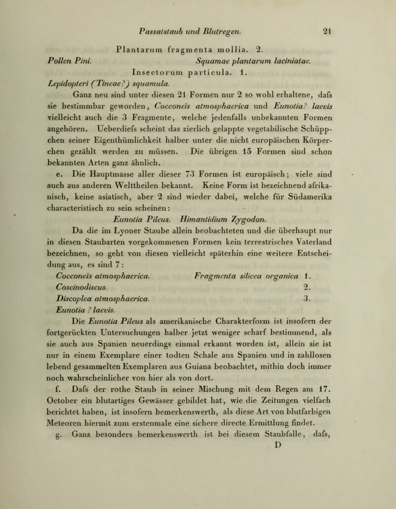 Plantarum fragmenta mollia. 2. Pollen Pini. Squamae planiarum laciniatac. Insectorum particula. 1. Lepidopteri (Pineae?) squamula. Ganz neu sind unter diesen 21 Formen nur 2 so wohl erhaltene, dafs sie bestimmbar geworden, Cocconeis atmosphaerica und Eunoiia? laevis vielleicht auch die 3 Fragmente, welche jedenfalls unbekannten Formen angehören. Ueberdiefs scheint das zierlich gelappte vegetabilische Schüpp- chen seiner Eigenthümlichkeit halber unter die nicht europäischen Körper- chen gezählt werden zu müssen. Die übrigen 15 Formen sind schon bekannten Arten ganz ähnlich. e. Die Hauptmasse aller dieser 73 Formen ist europäisch; viele sind auch aus anderen Welttheilen bekannt. Keine Form ist bezeichnend afrika- nisch, keine asiatisch, aber 2 sind wieder dabei, welche für Südamerika characteristisch zu sein scheinen: Eunoiia Pileus. Himantidium Zjgodon. Da die im Lyoner Staube allein beobachteten und die überhaupt nur in diesen Staubarten vorgekommenen Formen kein terrestrisches Vaterland bezeichnen, so geht von diesen vielleicht späterhin eine weitere Entschei- dung aus, es sind 7 : Cocconeis atmosphaerica. Fragmenta silicea orgonica 1. Coscinodiscus. 2. THscoplea atmosphaerica. 3. Eunoiia ? laevis. Die Eunotia Pileus als amerikanische Charakterform ist insofern der fortgerückten Untersuchungen halber jetzt weniger scharf bestimmend, als sie auch aus Spanien neuerdings einmal erkannt worden ist, allein sie ist nur in einem Exemplare einer todten Schale aus Spanien und in zahllosen lebend gesammelten Exemplaren aus Guiana beobachtet, mithin doch immer noch wahrscheinlicher von hier als von dort. f. Dafs der rothe Staub in seiner Mischung mit dem Regen am 17. October ein blutartiges Gewässer gebildet hat, wie die Zeitungen vielfach berichtet haben, ist insofern bemerkenswerth, als diese Art von blutfarbigen Meteoren hiermit zum erstenmale eine sichere directe Ermittlung findet. g. Ganz besonders bemerkenswerth ist bei diesem Staubfalle, dafs, D