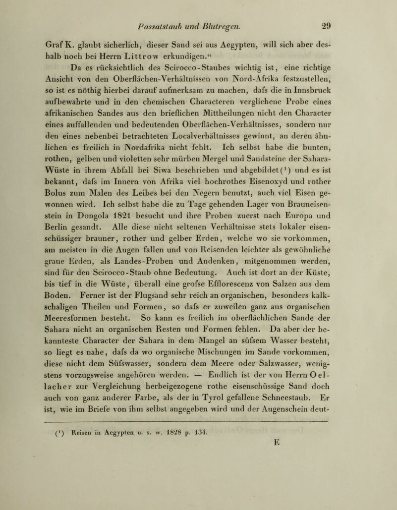 Graf K. glaubt sicherlich, dieser Sand sei aus Aegypten, will sich aber des- halb noch bei Herrn Littrow erkundigen.“ Da es rücksichtlich des Scirocco-Staubes wichtig ist, eine richtige Ansicht von den Oberllächen-Verhällnissen von Nord-Afrika festzustellen, so ist es nöthig hierbei darauf aufmerksam zu machen, dafs die in Innsbruck aufbewahrte und in den chemischen Characteren verglichene Probe eines afrikanischen Sandes aus den brieflichen Mittheilungen nicht den Character eines auffallenden und bedeutenden Oberflächen-Verhältnisses, sondern nur den eines nebenbei betrachteten Localverhältnisses gewinnt, an deren ähn- lichen es freilich in Nordafrika nicht fehlt. Ich selbst habe die bunten, i’Othen, gelben und violetten sehr mürben Mergel und Sandsteine der Sahara- Wüste in ihrem Abfall bei Siwa beschrieben und abgebildet (') und es ist bekannt, dafs im Innern von Afrika viel hochrothes Eisenoxyd und rother Bolus zum Malen des Leibes bei den Negern benutzt, auch viel Eisen ge- wonnen wird. Ich selbst habe die zu Tage gehenden Lager von Braimeisen- stein in Dongola 1821 besucht und ihre Proben zuerst nach Europa und Berlin gesandt. Alle diese nicht seltenen Verhältnisse stets lokaler eisen- schüssiger brauner, rother und gelber Erden, welche wo sie Vorkommen, am meisten in die Augen fallen und von Reisenden leichter als gewöhnliche graue Erden, als Landes-Proben und Andenken, mitgenommen werden, sind für den Scirocco-Staub ohne Bedeutung. Auch ist dort an der Küste, bis tief in die W^üste, überall eine grofse Efflorescenz von Salzen ans dem Boden. Ferner ist der Flugsand sehr reich an organischen, besonders kalk- schaligen Theilen und Formen, so dafs er zuweilen ganz aus organischen Meeresformen besteht. So kann es freilich im oberflächlichen Sande der Sahara nicht an organischen Resten und Formen fehlen. Da aber der be- kannteste Character der Sahara in dem Mangel an süfsem Wasser besteht, so liegt es nahe, dafs da wo organische Mischungen im Sande verkommen, diese nicht dem Süfswasser, sondern dem Meere oder Salzwasser, wenig- stens vorzugsweise angehören werden. — Endlich ist der von Herrn O el- 1 ach er zur Vergleichung herbeigezogene rothe eisenschüssige Sand doch auch von ganz anderer Farbe, als der in Tyrol gefallene Schneestaub. Er ist, wie im Briefe von ihm selbst angegeben wird und der Augenschein deut- (') Reisen in Aegypten u. s. w. 1828 p. 134. E