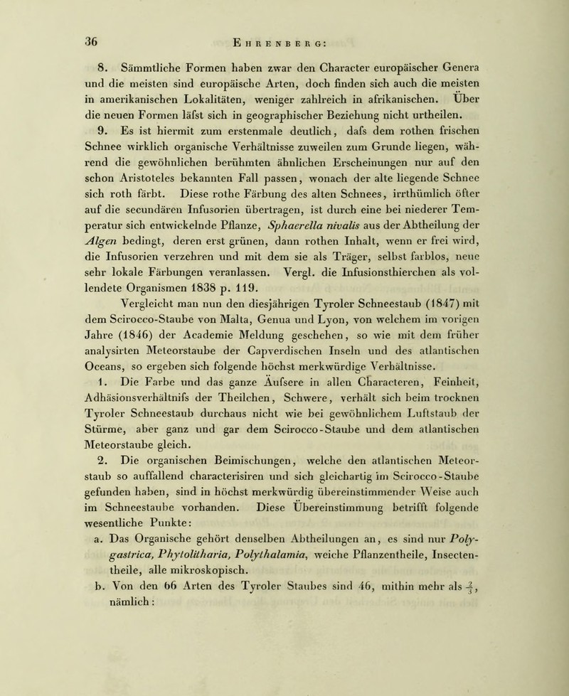 8. Sämmtliche Formen haben zwar den Character europäischer Genera und die meisten sind europäische Arten, doch finden sich auch die meisten in amerikanischen Lokalitäten, weniger zahlreich in afrikanischen. Uber die neuen Formen läfst sich in geographischer Beziehung nicht urtheilen. 9. Es ist hiermit zum erstenmale deutlich, dafs dem rothen frischen Schnee wirklich organische Verhältnisse zuweilen zum Grunde liegen, wäh- rend die gewöhnlichen berühmten ähnlichen Erscheinungen nur auf den schon Aristoteles bekannten Fall passen, wonach der alte liegende Schnee sich roth färbt. Diese rothe Färbung des alten Schnees, irrthümlich öfter auf die secundären Infusorien übertragen, ist durch eine bei niederer Tem- peratur sich entwickelnde Pflanze, Sphaerella nivalis aus der Abtheilung der Algen bedingt, deren ei’St grünen, dann rothen Inhalt, wenn er frei wird, die Infusorien verzehren und mit dem sie als Träger, selbst farblos, neue sehr lokale Färbungen veranlassen. Vergl. die Infusionsthierchen als vol- lendete Organismen 1838 p. 119. Vergleicht man nun den diesjährigen Tjroler Schneestaub (1847) mit dem Scirocco-Staube von Malta, Genua und Lyon, von welchem im vorigen Jahre (1846) der Academie Meldung geschehen, so wüe mit dem früher analysirten Meteorstaube der Capverdischen Inseln und des atlantischen Oceans, so ergeben sich folgende höchst merkwürdige Vei’hältnisse. 1. Die Farbe und das ganze Äufsere in allen Characteren, Feinheit, Adhäsionsverhältnifs der Theilchen, Schwere, verhält sich beim trocknen Tyroler Schneestaub durchaus nicht wie bei gewöhnlichem Luftstaub der Stürme, aber ganz und gar dem Scirocco-Staube und dem atlantischen Meteorstaube gleich. 2. Die organischen Beimischungen, welche den atlantischen Meteor- staub so auffallend characterisiren und sich gleichartig im Scirocco-Staube gefunden haben, sind in höchst merkwürdig übereinstimmender Weise auch im Schneestaube vorhanden. Diese Übereinstimmung betrifft folgende wesentliche Punkte: a. Das Ox’ganische gehört denselben Abtheilungen an, es sind nwr Polj- gastrica, PhjtolUharia, Pofythalamia, weiche Pflanzentheile, Insecten- theile, alle mikroskopisch. b. Von den 66 Arten des Tyroler Staubes sind 46, mithin mehr als nämlich: