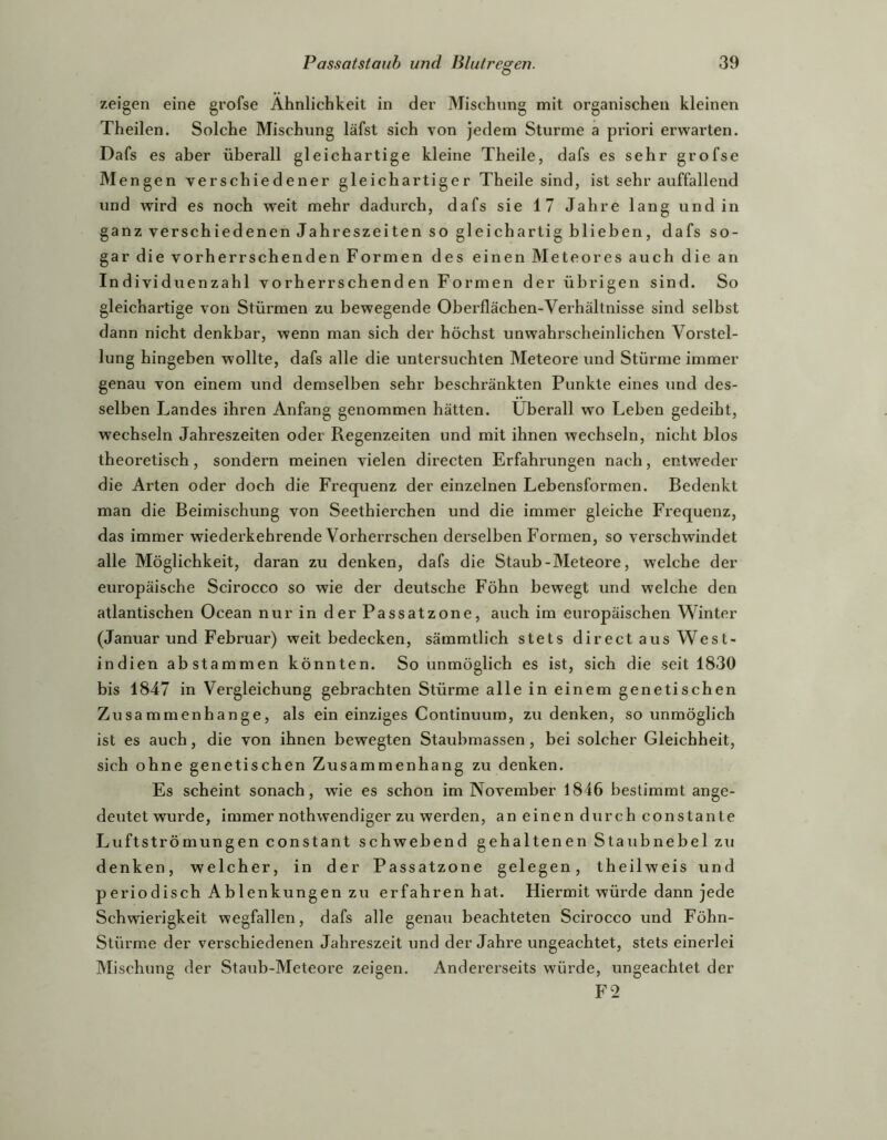 zeigen eine grofse Ähnlichkeit in der Mischung mit organischen kleinen Theilen. Solche Mischung läfst sich von jedem Sturme a priori erwarten. Dafs es aber überall gleichartige kleine Theile, dafs es sehr grofse Mengen verschiedener gleichartiger Theile sind, ist sehr auffallend und wird es noch w'eit mehr dadurch, dafs sie 17 Jahre lang und in ganz verschiedenen Jahreszeiten so gleichartig blieben, dafs so- gar die vorherrschenden Formen des einen Meteores auch die an Individuenzahl vorherrschenden Formen der übrigen sind. So gleichartige von Stürmen zu bewegende Oberflächen-Verhältnisse sind selbst dann nicht denkbar, wenn man sich der höchst unwahrscheinlichen Vorstel- lung hingeben wollte, dafs alle die untersuchten Meteore und Stürme immer genau von einem und demselben sehr beschränkten Punkte eines und des- selben Landes ihren Anfang genommen hätten, überall wo Leben gedeiht, wechseln Jahreszeiten oder Regenzeiten und mit ihnen wechseln, nicht blos theoretisch, sondern meinen vielen directen Erfahrungen nach, entweder die Arten oder doch die Frequenz der einzelnen Lebensformen. Bedenkt man die Beimischung von Seethierchen und die immer gleiche Frequenz, das immer wiederkehrende Vorherrschen derselben Formen, so verschwindet alle Möglichkeit, daran zu denken, dafs die Staub - Meteore, welche der europäische Scirocco so wie der deutsche Föhn bewegt und welche den atlantischen Ocean nur in der Passatzone, auch im europäischen Winter (Januar und Februar) weit bedecken, sämmtlich stets direct aus West- indien ab stammen könnten. So unmöglich es ist, sich die seit 1830 bis 1847 in Vergleichung gebrachten Stürme alle in einem genetischen Zusammenhänge, als ein einziges Continuum, zu denken, so unmöglich ist es auch, die von ihnen bewegten Staubmassen, bei solcher Gleichheit, sich ohne genetischen Zusammenhang zu denken. Es scheint sonach, wie es schon im November 1846 bestimmt ange- deiitet wurde, immer nothwendiger zu werden, an einen durch constante Luftströmungen constant schwebend gehaltenen Staubnebel zu denken, welcher, in der Passatzone gelegen, theilweis und periodisch Ablenkungen zu erfahren hat. Hiermit würde dann jede Schwierigkeit wegfallen, dafs alle genau beachteten Scirocco und Föhn- Stürme der verschiedenen Jahreszeit und der Jahre ungeachtet, stets einerlei Mischung der Staub-Meteore zeigen. Andererseits würde, ungeachtet der F2