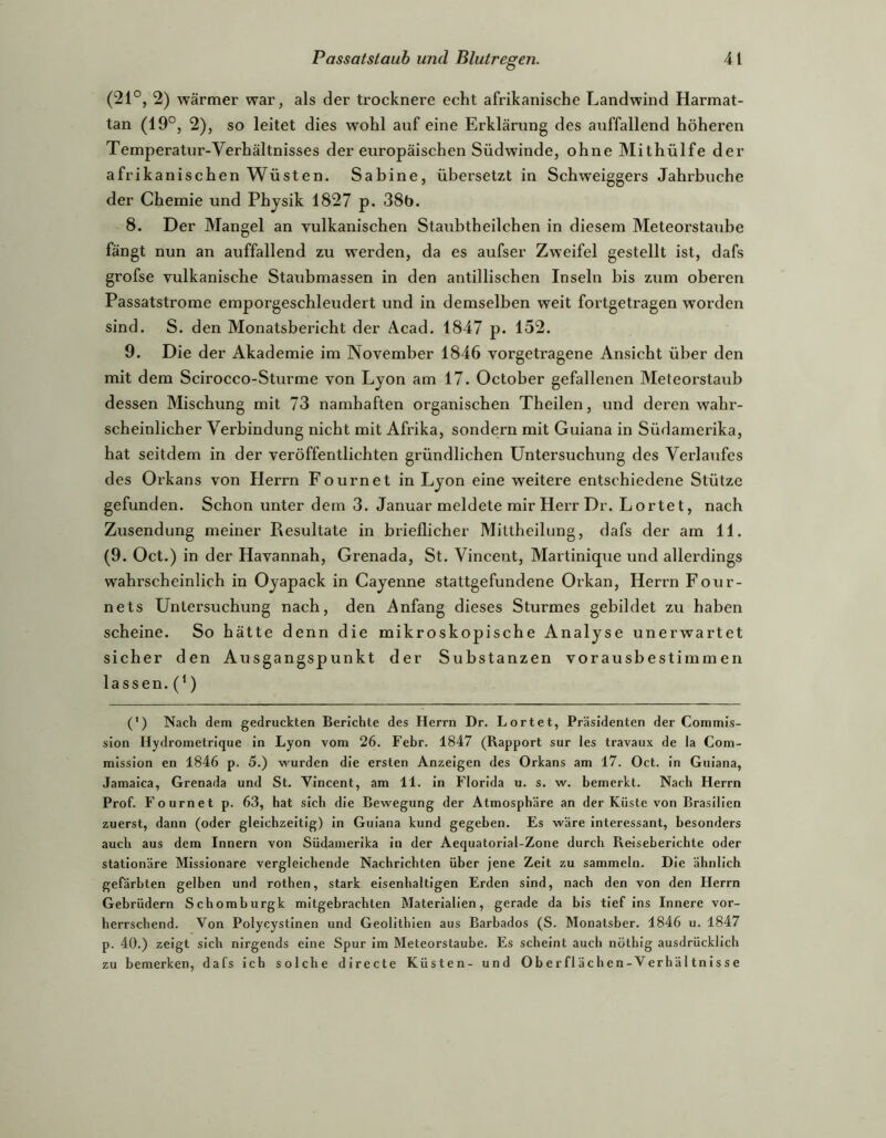(21°, 2) wärmer war, als der trocknere echt afrikanische Landwind Harmat- tan (19°, 2), so leitet dies wohl auf eine Erklärung des auffallend höheren Temperatur-Verhältnisses der europäischen Südwinde, ohne Mithülfe der afrik anischen Wüsten. Sabine, übersetzt in Schweiggers Jahrbuche der Chemie und Physik 1827 p. 38b. 8. Der Mangel an vulkanischen Staubtheilchen in diesem Meteorstaube fängt nun an auffallend zu werden, da es aufser Zweifel gestellt ist, dafs grofse vulkanische Staubmassen in den antillischen Inseln bis zum oberen Passatstrome emporgeschleudert und in demselben weit fortgetragen worden sind. S. den Monatsbericht der Acad. 1847 p. 152. 9. Die der Akademie im November 1846 vorgetragene Ansicht über den mit dem Scirocco-Sturme von Lyon am 17. October gefallenen Meteorstaub dessen Mischung mit 73 namhaften organischen Theilen, und deren wahr- scheinlicher Verbindung nicht mit Afrika, sondern mit Guiana in Südamerika, hat seitdem in der veröffentlichten gründlichen Untersuchung des Verlaufes des Orkans von Herrn Fournet in Lyon eine weitere entschiedene Stütze gefunden. Schon unter dem 3. Januar meldete mir Herr Dr. Lortet, nach Zusendung meiner Resultate in brieflicher Mittheilung, dafs der am 11. (9. Oct.) in der Havannah, Grenada, St. Vincent, Martinique und allerdings wahrscheinlich in Oyapack in Cayenne stattgefundene Orkan, Herrn Fotir- nets Untersuchung nach, den Anfang dieses Sturmes gebildet zu haben scheine. So hätte denn die mikroskopische Analyse unerwartet sicher den Ausgangspunkt der Substanzen vorausbestimmen lassen. (‘) (’) Nach dem gedruckten Berichte des Herrn Dr. Lortet, Präsidenten der Commis- sion Hydrometrique in Lyon vom 26. Febr. 1847 (Rapport sur les travaux de la Com- mission en 1846 p. 5.) wurden die ersten Anzeigen des Orkans am 17. Oct. in Guiana, Jamaica, Grenada und St. Vincent, am 11. in Florida u. s. w. bemerkt. Nach Herrn Prof. Fournet p. 63, hat sich die Bewegung der Atmosphäre an der Küste von Brasilien zuerst, dann (oder gleichzeitig) in Guiana kund gegeben. Es wäre interessant, besonders auch aus dem Innern von Südamerika in der Aequatorial-Zone durch Reiseberichte oder stationäre Missionare vergleichende Nachrichten über jene Zeit zu sammeln. Die ähnlich gefärbten gelben und rothen, stark eisenhaltigen Erden sind, nach den von den Herrn Gebrüdern Schomburgk mitgebrachten Materialien, gerade da bis tief ins Innere vor- herrschend. Von Polycystinen und Geolithien aus Barbados (S. Monatsber. 1846 u. 1847 p. 40.) zeigt sich nirgends eine Spur im Meteorstaube. Es scheint auch nöthig ausdrücklich zu bemerken, dafs ich solche directe Küsten- und Oberflächen-Verhältnisse