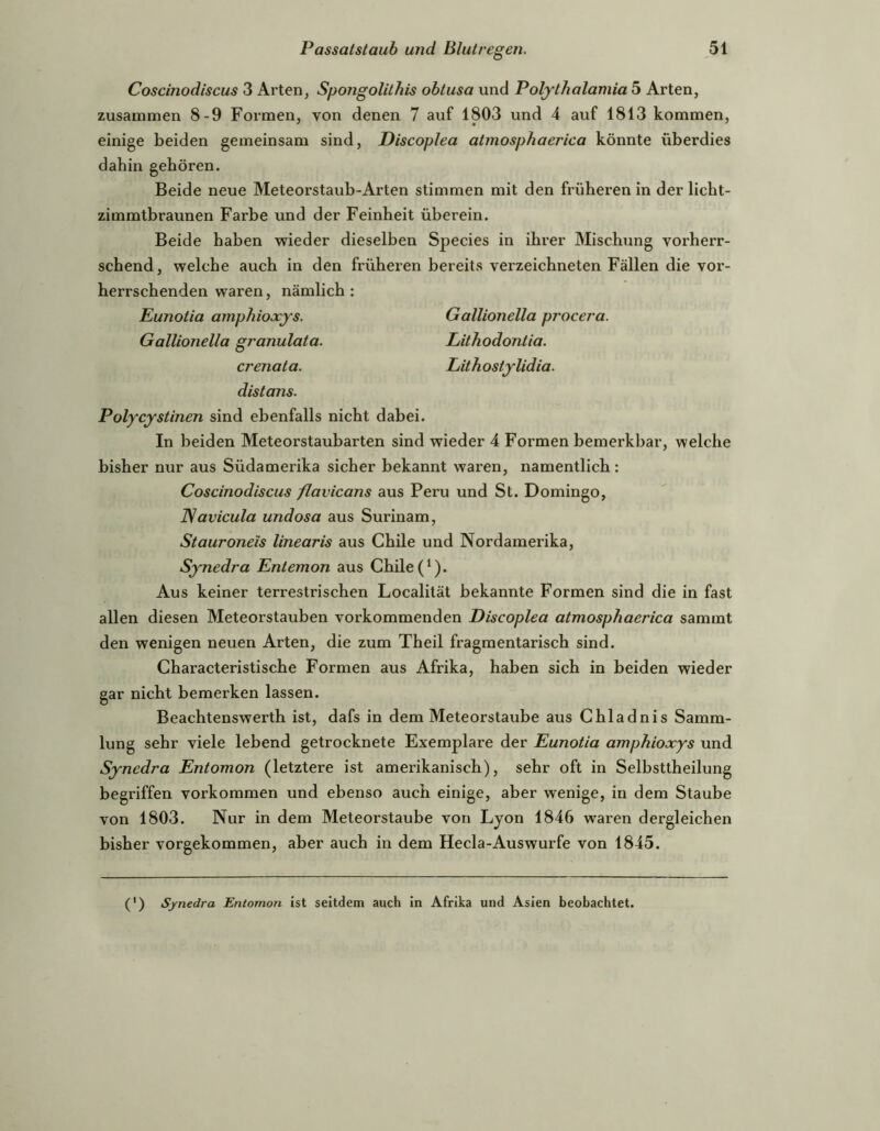 Coscinodiscus 3 Arten, Spongolithis ohtusa und Poljthalamia 5 Arten, zusammen 8-9 Formen, von denen 7 auf 1803 und 4 auf 1813 kommen, einige beiden gemeinsam sind, Discoplea atmosphaerica könnte überdies dabin gehören. Beide neue Meteorstaub-Arten stimmen mit den früheren in der licht- zimmtbraunen Farbe und der Feinheit überein. Beide haben wieder dieselben Species in ihrer Mischung vorherr- schend, welche auch in den früheren bereits verzeichneten Fällen die vor- herrschenden waren, nämlich: Eunotia amphioxys. Gallionella procera. Gallionella granulata. Lithodontia. crenata. LithostjUdia. distans. Polycystinen sind ebenfalls nicht dabei. In beiden Meteorstaubarten sind wieder 4 Formen bemerkbar, welche bisher nur aus Südamerika sicher bekannt waren, namentlich: Coscinodiscus /lavicans aus Peru und St. Domingo, ISavicula undosa aus Surinam, Stauroneis linearis aus Chile und Nordamerika, Synedra Entemon aus Chile ('). Aus keiner terrestrischen Localität bekannte Formen sind die in fast allen diesen Meteorstauben vorkommenden Discoplea atmosphaerica sammt den wenigen neuen Arten, die zum Theil fragmentarisch sind. Characteristische Formen aus Afrika, haben sich in beiden wieder gar nicht bemerken lassen. Beachtenswerth ist, dafs in dem Meteorstaube aus Chladnis Samm- lung sehr viele lebend getrocknete Exemplare der Eunotia amphioxys und Synedra Entomon (letztere ist amerikanisch), sehr oft in Selbsttheilung begriffen Vorkommen und ebenso auch einige, aber wenige, in dem Staube von 1803. Nur in dem Meteorstaube von Lyon 1846 waren dergleichen bisher vorgekommen, aber auch in dem Hecla-Auswurfe von 1845. (') Synedra Entomon ist seitdem auch in Afrika und Asien beobachtet.